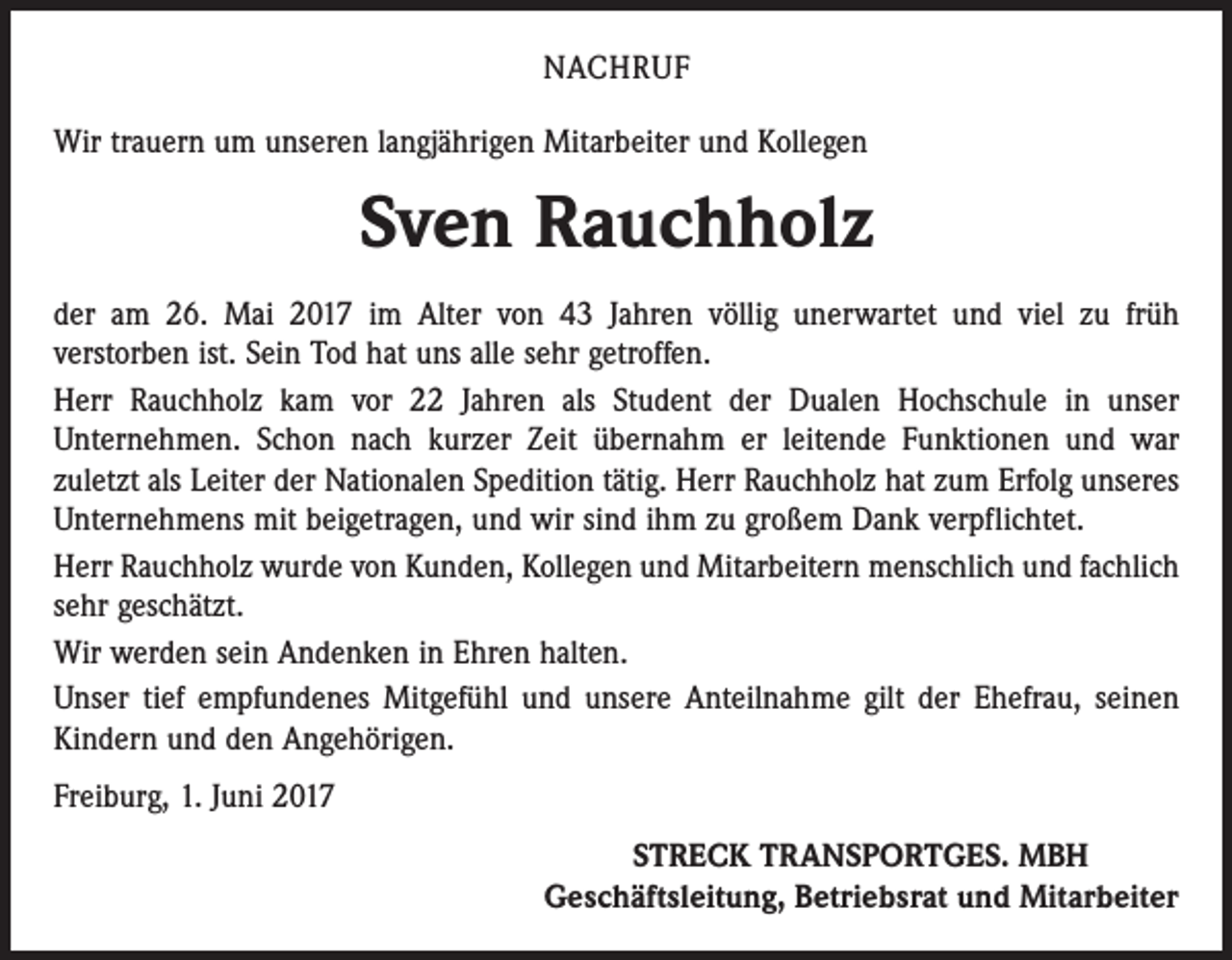 <p>NACHRUF<br />Wir trauern um unseren langjährigen Mitarbeiter und Kollegen</p><p>Sven Rauchholz<br />der am 26. Mai 2017 im Alter von 43 Jahren völlig unerwartet und viel zu früh<br />­verstorben ist. Sein Tod hat uns alle sehr getroffen.<br />Herr Rauchholz kam vor 22 Jahren als Student der Dualen Hochschule in unser<br />­Unternehmen. Schon nach kurzer Zeit übernahm er leitende Funktionen und war<br />zuletzt als Leiter der Nationalen Spedition tätig. Herr Rauchholz hat zum Erfolg unseres<br />Unternehmens mit beigetragen, und wir sind ihm zu großem Dank verpflichtet.<br />Herr Rauchholz wurde von Kunden, Kollegen und Mitarbeitern menschlich und fachlich<br />sehr geschätzt.<br />Wir werden sein Andenken in Ehren halten.<br />Unser tief empfundenes Mitgefühl und unsere Anteilnahme gilt der Ehefrau, seinen<br />Kindern und den Angehörigen.<br />Freiburg, 1. Juni 2017<br />STRECK TRANSPORTGES. MBH<br />Geschäftsleitung, Betriebsrat und Mitarbeiter</p>