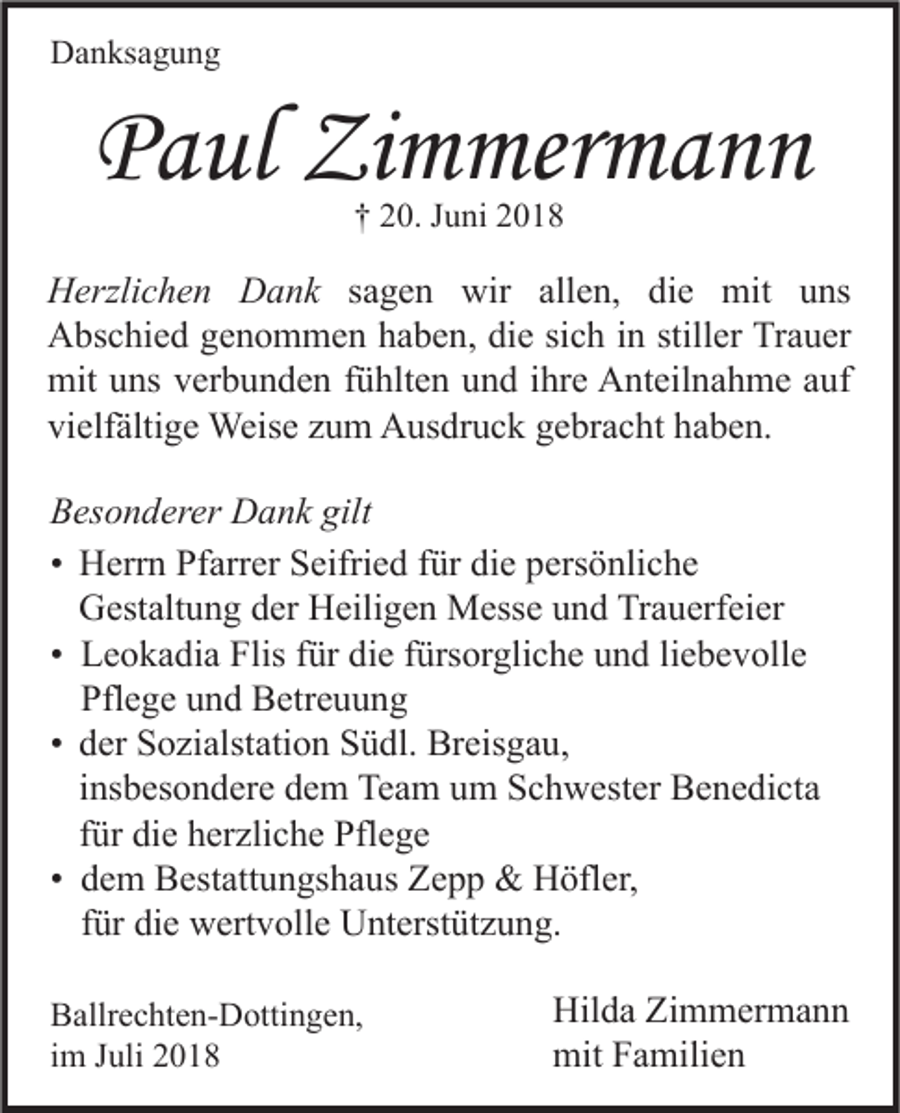 <p>Danksagung</p><p>Paul Zimmermann<br />† 20. Juni 2018</p><p>Herzlichen Dank sagen wir allen, die mit uns<br />Abschied genommen haben, die sich in stiller Trauer<br />mit uns verbunden fühlten und ihre Anteilnahme auf<br />vielfältige Weise zum Ausdruck gebracht haben.<br />Besonderer Dank gilt<br />• Herrn Pfarrer Seifried für die persönliche<br />Gestaltung der Heiligen Messe und Trauerfeier<br />• Leokadia Flis für die fürsorgliche und liebevolle<br />Pflege und Betreuung<br />• der Sozialstation Südl. Breisgau,<br />insbesondere dem Team um Schwester Benedicta<br />für die herzliche Pflege<br />• dem Bestattungshaus Zepp &amp; Höfler,<br />für die wertvolle Unterstützung.<br />Ballrechten-Dottingen,<br />im Juli 2018</p><p>Hilda Zimmermann<br />mit Familien</p>