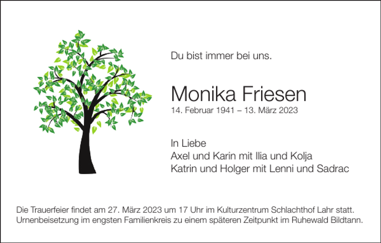 <p>Du bist immer bei uns.</p><p>Monika Friesen<br />14. Februar 1941 – 13. März 2023</p><p>In Liebe<br />Axel und Karin mit Ilia und Kolja<br />Katrin und Holger mit Lenni und Sadrac</p><p>Die Trauerfeier findet am 27. März 2023 um 17 Uhr im Kulturzentrum Schlachthof Lahr statt.<br />Urnenbeisetzung im engsten Familienkreis zu einem späteren Zeitpunkt im Ruhewald Bildtann.</p>