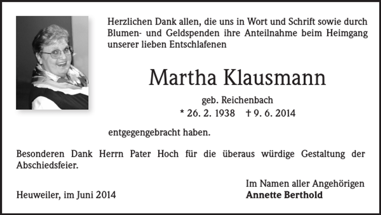 <p>Herzlichen Dank allen, die uns in Wort und Schrift sowie durch<br />Blumen- und Geldspenden ihre Anteilnahme beim Heimgang<br />unserer lieben Entschlafenen</p><p>Martha Klausmann<br />geb. Reichenbach<br />* 26. 2. 1938 † 9. 6. 2014<br />entgegengebracht haben.<br />Besonderen Dank Herrn Pater Hoch für die überaus würdige Gestaltung der<br />Abschiedsfeier.<br />Heuweiler, im Juni 2014</p><p>Im Namen aller Angehörigen<br />Annette Berthold</p>