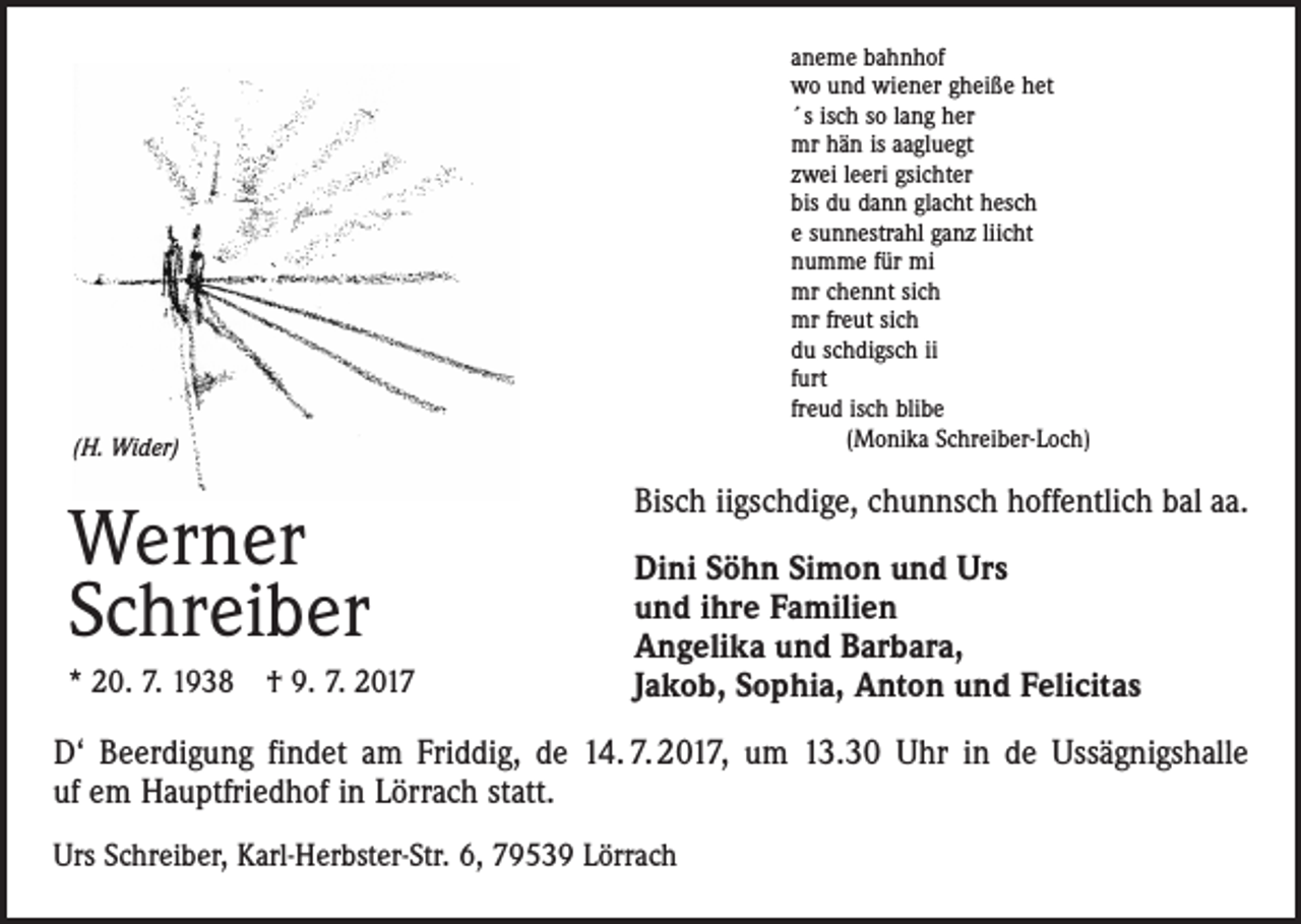 <p>aneme bahnhof<br />wo und wiener gheiße het<br />´s isch so lang her<br />mr hän is aagluegt<br />zwei leeri gsichter<br />bis du dann glacht hesch<br />e sunnestrahl ganz liicht<br />numme für mi<br />mr chennt sich<br />mr freut sich<br />du schdigsch ii<br />furt<br />freud isch blibe<br />(Monika Schreiber-Loch)</p><p>(H. Wider)</p><p>Werner<br />Schreiber<br />* 20. 7. 1938 † 9. 7. 2017</p><p>Bisch iigschdige, chunnsch hoffentlich bal aa.<br />Dini Söhn Simon und Urs<br />und ihre Familien<br />Angelika und Barbara,<br />Jakob, Sophia, Anton und Felicitas</p><p>D‘ Beerdigung findet am Friddig, de 14. 7. 2017, um 13.30 Uhr in de Ussägnigshalle<br />uf em Hauptfriedhof in Lörrach statt.<br />Urs Schreiber, Karl-Herbster-Str. 6, 79539 Lörrach</p>