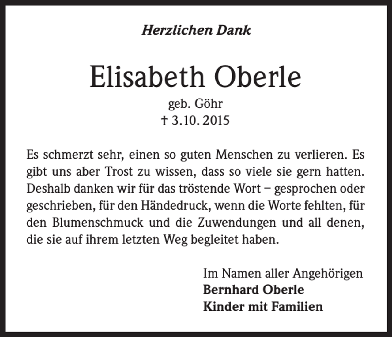 <p>Herzlichen Dank</p><p>Elisabeth Oberle<br />geb. Göhr<br />† 3.10. 2015<br />Es schmerzt sehr, einen so guten Menschen zu verlieren. Es<br />gibt uns aber Trost zu wissen, dass so viele sie gern hatten.<br />Deshalb danken wir für das tröstende Wort – gesprochen oder<br />geschrieben, für den Händedruck, wenn die Worte fehlten, für<br />den Blumenschmuck und die Zuwendungen und all denen,<br />die sie auf ihrem letzten Weg begleitet haben.<br />Im Namen aller Angehörigen<br />Bernhard Oberle<br />Kinder mit Familien</p>