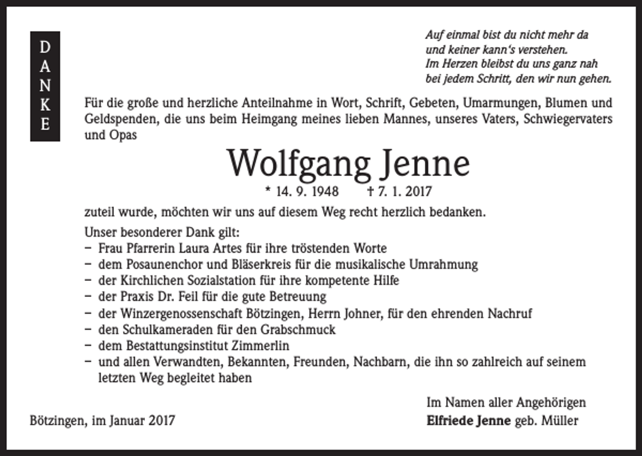 <p>D<br />A<br />N<br />K<br />E</p><p>Auf einmal bist du nicht mehr da<br />und keiner kann‘s verstehen.<br />Im Herzen bleibst du uns ganz nah<br />bei jedem Schritt, den wir nun gehen.</p><p>Für die große und herzliche Anteilnahme in Wort, Schrift, Gebeten, Umarmungen, Blumen und<br />Geldspenden, die uns beim Heimgang meines lieben Mannes, unseres Vaters, Schwiegervaters<br />und Opas</p><p>Wolfgang Jenne</p><p>* 14. 9. 1948 † 7. 1. 2017<br />zuteil wurde, möchten wir uns auf diesem Weg recht herzlich bedanken.<br />Unser besonderer Dank gilt:<br />– Frau Pfarrerin Laura Artes für ihre tröstenden Worte<br />– dem Posaunenchor und Bläserkreis für die musikalische Umrahmung<br />– der Kirchlichen Sozialstation für ihre kompetente Hilfe<br />– der Praxis Dr. Feil für die gute Betreuung<br />– der Winzergenossenschaft Bötzingen, Herrn Johner, für den ehrenden Nachruf<br />– den Schulkameraden für den Grabschmuck<br />– dem Bestattungsinstitut Zimmerlin<br />– und allen Verwandten, Bekannten, Freunden, Nachbarn, die ihn so zahlreich auf seinem<br />letzten Weg begleitet haben</p><p>Bötzingen, im Januar 2017</p><p>Im Namen aller Angehörigen<br />Elfriede Jenne geb. Müller</p>