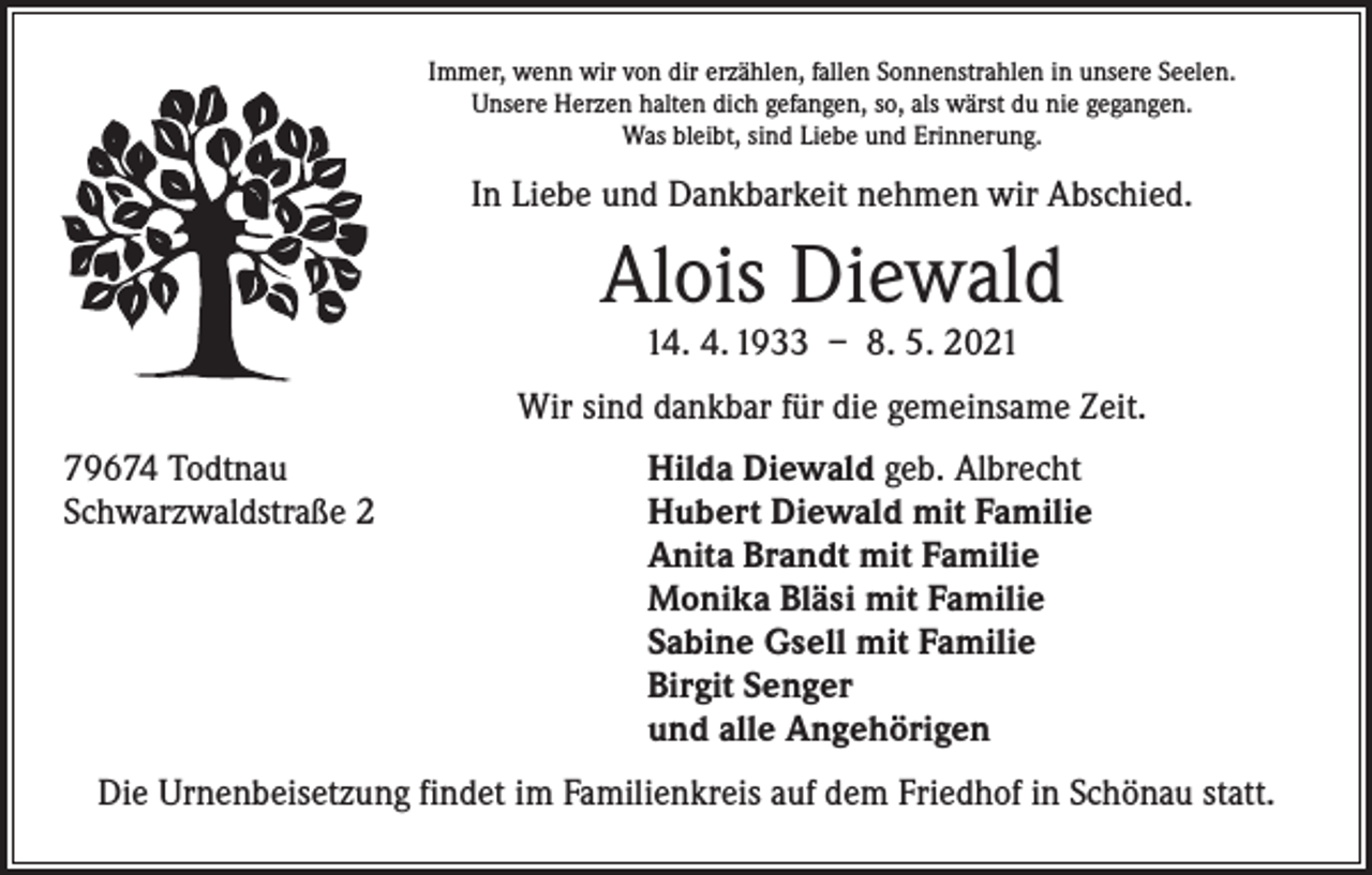 <p>Immer, wenn wir von dir erzählen, fallen Sonnenstrahlen in unsere Seelen.<br />Unsere Herzen halten dich gefangen, so, als wärst du nie gegangen.<br />Was bleibt, sind Liebe und Erinnerung.</p><p>In Liebe und Dankbarkeit nehmen wir Abschied.</p><p>Alois Diewald<br />14. 4. 1933 – 8. 5. 2021</p><p>Wir sind dankbar für die gemeinsame Zeit.<br />79674 Todtnau<br />Hilda Diewald geb. Albrecht<br />Schwarzwaldstraße 2 Hubert Diewald mit Familie<br />Anita Brandt mit Familie<br />Monika Bläsi mit Familie<br />Sabine Gsell mit Familie<br />Birgit Senger<br />und alle Angehörigen<br />Die Urnenbeisetzung findet im Familienkreis auf dem Friedhof in Schönau statt.</p>