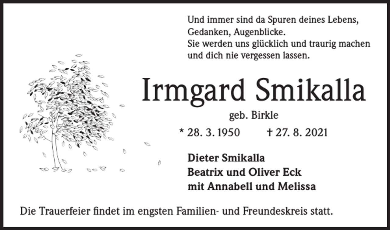 <p>Und immer sind da Spuren deines Lebens,<br />Gedanken, Augenblicke.<br />Sie werden uns glücklich und traurig machen<br />und dich nie vergessen lassen.</p><p>Irmgard Smikalla<br />geb. Birkle<br />* 28. 3. 1950<br />† 27. 8. 2021<br />Dieter Smikalla<br />Beatrix und Oliver Eck<br />mit Annabell und Melissa<br />Die Trauerfeier findet im engsten Familien- und Freundeskreis statt.</p>