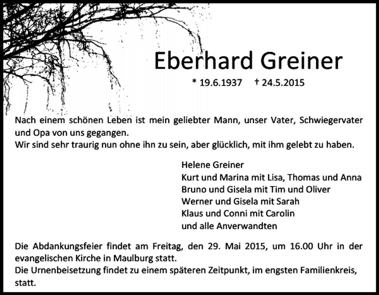 <p>Eberhard Greiner<br />* 19.6.1937</p><p>† 24.5.2015</p><p>Nach einem schönen Leben ist mein geliebter Mann, unser Vater, Schwiegervater<br />und Opa von uns gegangen.<br />Wir sind sehr traurig nun ohne ihn zu sein, aber glücklich, mit ihm gelebt zu haben.<br />Helene Greiner<br />Kurt und Marina mit Lisa, Thomas und Anna<br />Bruno und Gisela mit Tim und Oliver<br />Werner und Gisela mit Sarah<br />Klaus und Conni mit Carolin<br />und alle Anverwandten<br />Die Abdankungsfeier findet am Freitag, den 29. Mai 2015, um 16.00 Uhr in der<br />evangelischen Kirche in Maulburg statt.<br />Die Urnenbeisetzung findet zu einem späteren Zeitpunkt, im engsten Familienkreis,<br />statt.</p>