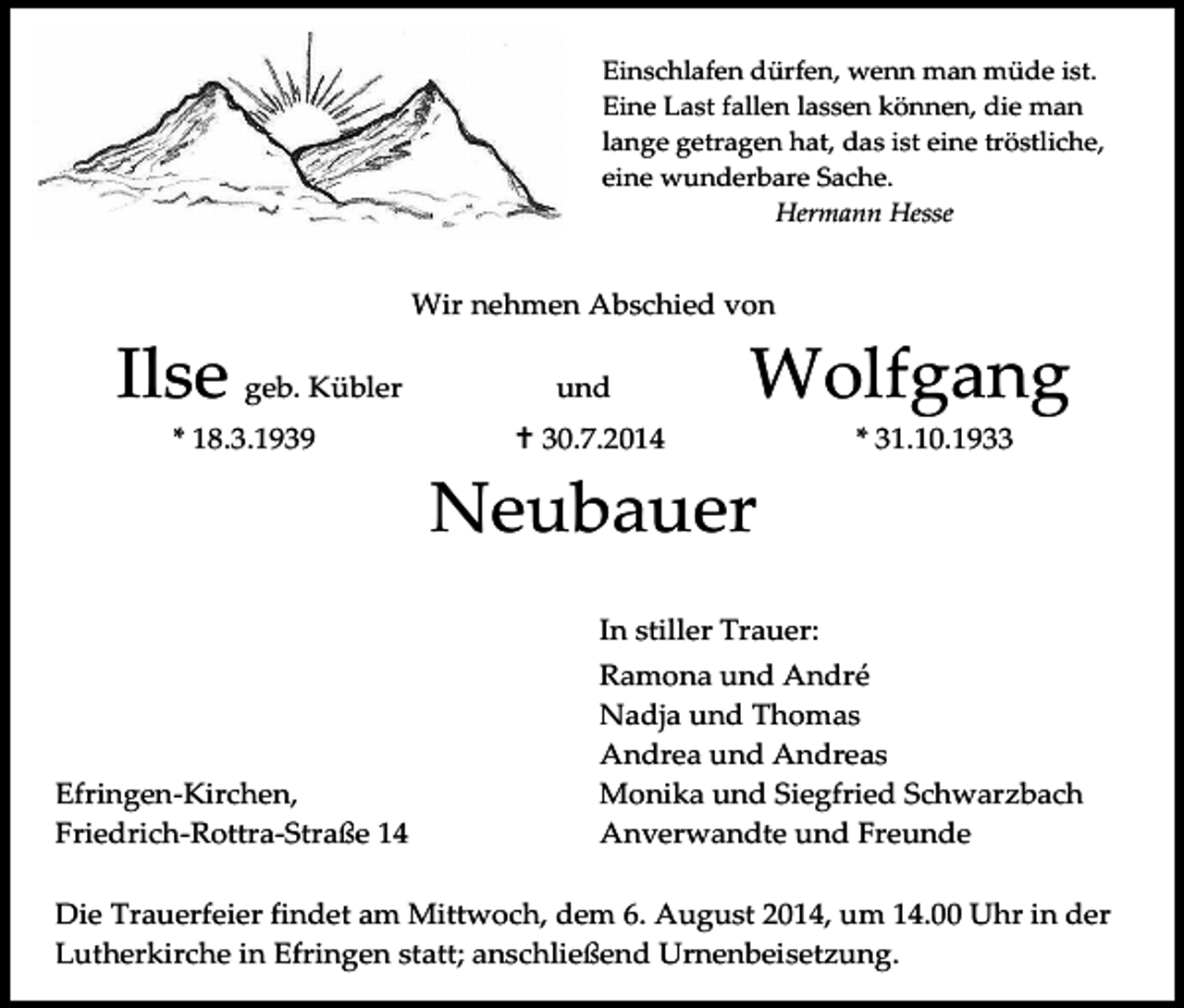 <p>Einschlafen dürfen, wenn man müde ist.<br />Eine Last fallen lassen können, die man<br />lange getragen hat, das ist eine tröstliche,<br />eine wunderbare Sache.<br />Hermann Hesse</p><p>Wir nehmen Abschied von</p><p>Ilse geb. Kübler<br />* 18.3.1939</p><p>und</p><p>Wolfgang</p><p> 30.7.2014</p><p>* 31.10.1933</p><p>Neubauer<br />In stiller Trauer:</p><p>Efringen-Kirchen,<br />Friedrich-Rottra-Straße 14</p><p>Ramona und André<br />Nadja und Thomas<br />Andrea und Andreas<br />Monika und Siegfried Schwarzbach<br />Anverwandte und Freunde</p><p>Die Trauerfeier findet am Mittwoch, dem 6. August 2014, um 14.00 Uhr in der<br />Lutherkirche in Efringen statt; anschließend Urnenbeisetzung.</p>