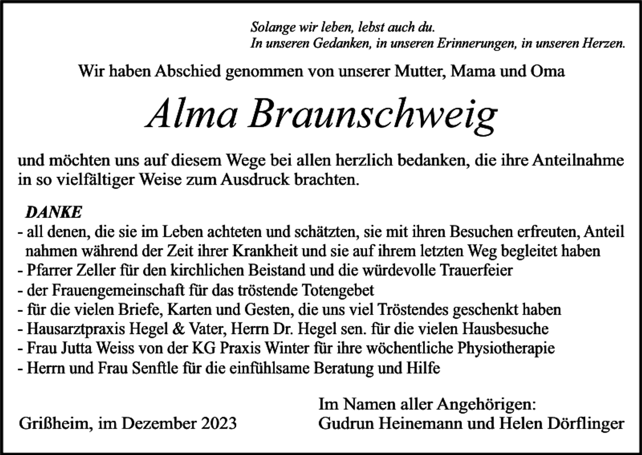 <p>Solange wir leben, lebst auch du.<br />In unseren Gedanken, in unseren Erinnerungen, in unseren Herzen.</p><p>Wir haben Abschied genommen von unserer Mutter, Mama und Oma</p><p>Alma Braunschweig<br />und möchten uns auf diesem Wege bei allen herzlich bedanken, die ihre Anteilnahme<br />in so vielfältiger Weise zum Ausdruck brachten.</p><p>DANKE<br />- all denen, die sie im Leben achteten und schätzten, sie mit ihren Besuchen erfreuten, Anteil<br />nahmen während der Zeit ihrer Krankheit und sie auf ihrem letzten Weg begleitet haben<br />- Pfarrer Zeller für den kirchlichen Beistand und die würdevolle Trauerfeier<br />- der Frauengemeinschaft für das tröstende Totengebet<br />- für die vielen Briefe, Karten und Gesten, die uns viel Tröstendes geschenkt haben<br />- Hausarztpraxis Hegel &amp; Vater, Herrn Dr. Hegel sen. für die vielen Hausbesuche<br />- Frau Jutta Weiss von der KG Praxis Winter für ihre wöchentliche Physiotherapie<br />- Herrn und Frau Senftle für die einfühlsame Beratung und Hilfe<br />Grißheim, im Dezember 2023</p><p>Im Namen aller Angehörigen:<br />Gudrun Heinemann und Helen Dörflinger</p>