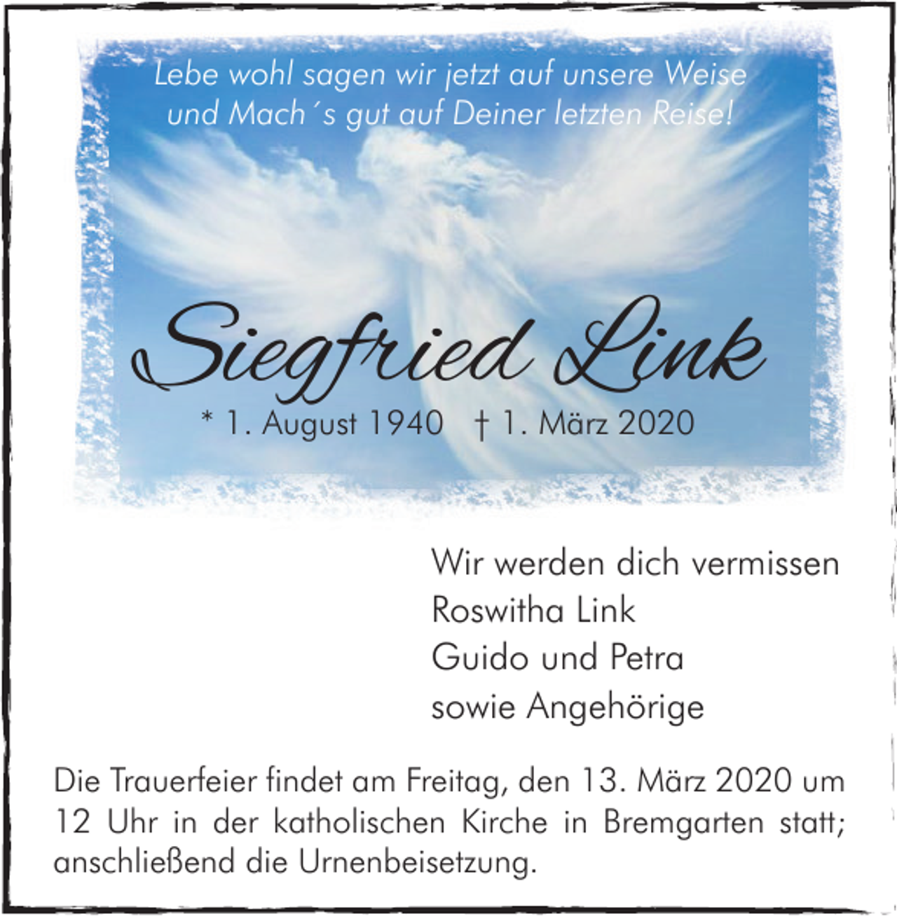 <p>Lebe wohl sagen wir jetzt auf unsere Weise<br />und Mach´s gut auf Deiner letzten Reise!</p><p>Siegfried Link<br />* 1. August 1940 † 1. März 2020</p><p>Wir werden dich vermissen<br />Roswitha Link<br />Guido und Petra<br />sowie Angehörige<br />Die Trauerfeier findet am Freitag, den 13. März 2020 um<br />12 Uhr in der katholischen Kirche in Bremgarten statt;<br />anschließend die Urnenbeisetzung.</p>