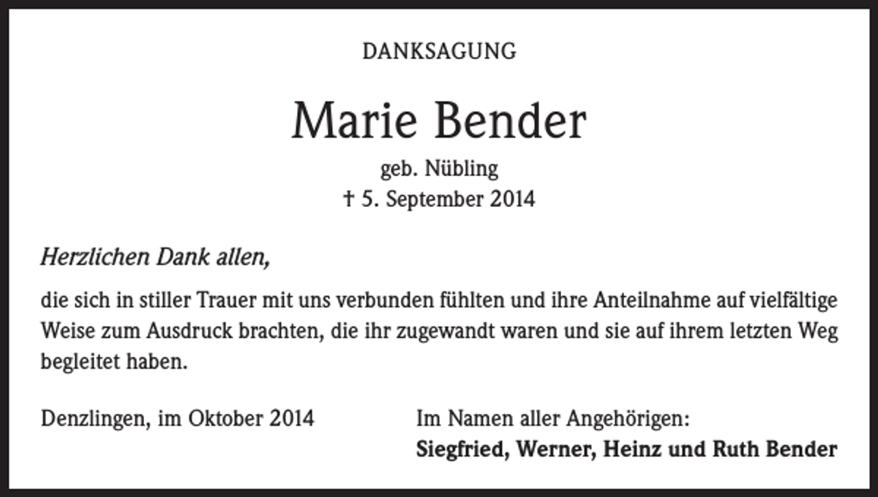 <p>DANKSAGUNG</p><p>Marie Bender<br />geb. Nübling<br />† 5. September 2014</p><p>Herzlichen Dank allen,<br />die sich in stiller Trauer mit uns verbunden fühlten und ihre Anteilnahme auf viel­fältige<br />Weise zum Ausdruck brachten, die ihr zugewandt waren und sie auf ihrem letzten Weg<br />begleitet haben.<br />Denzlingen, im Oktober 2014</p><p>I m Namen aller Angehörigen:<br />Siegfried, Werner, Heinz und Ruth Bender</p>