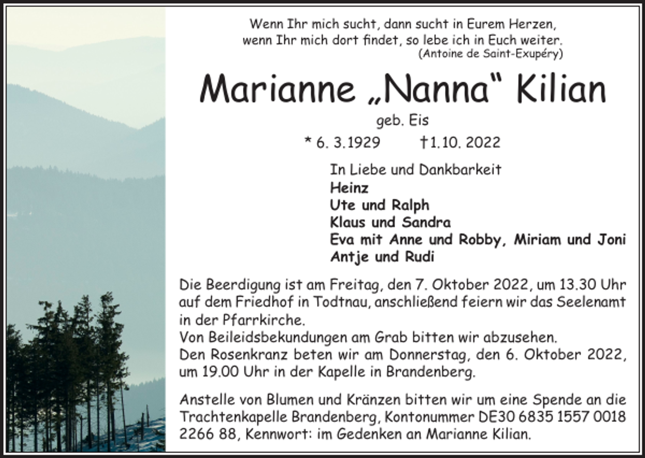 <p>Wenn Ihr mich sucht, dann sucht in Eurem Herzen,<br />wenn Ihr mich dort findet, so lebe ich in Euch weiter.<br />(Antoine de Saint-Exupéry)</p><p>Marianne „Nanna“ Kilian<br />geb. Eis</p><p>* 6. 3. 1929</p><p>† 1. 10. 2022</p><p>In Liebe und Dankbarkeit<br />Heinz<br />Ute und Ralph<br />Klaus und Sandra<br />Eva mit Anne und Robby, Miriam und Joni<br />Antje und Rudi<br />Die Beerdigung ist am Freitag, den 7. Oktober 2022, um 13.30 Uhr<br />auf dem Friedhof in Todtnau, anschließend feiern wir das Seelenamt<br />in der Pfarrkirche.<br />Von Beileidsbekundungen am Grab bitten wir abzusehen.<br />Den Rosenkranz beten wir am Donnerstag, den 6. Oktober 2022,<br />um 19.00 Uhr in der Kapelle in Brandenberg.<br />Anstelle von Blumen und Kränzen bitten wir um eine Spende an die<br />Trachtenkapelle Brandenberg, Kontonummer DE30 6835 1557 0018<br />2266 88, Kennwort: im Gedenken an Marianne Kilian.</p>