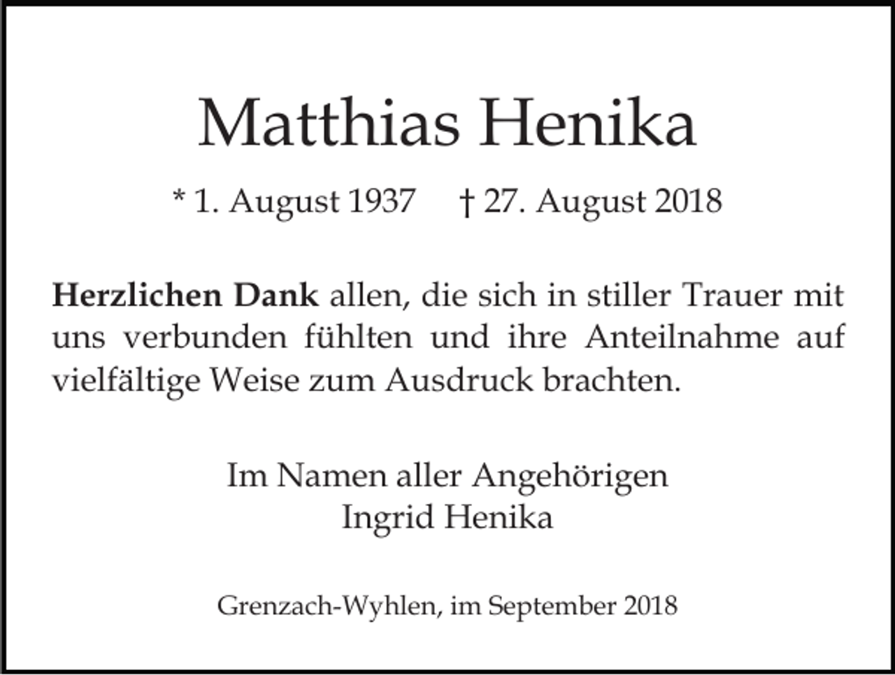 <p>Matthias Henika<br />* 1. August 1937</p><p>† 27. August 2018</p><p>Herzlichen Dank allen, die sich in stiller Trauer mit<br />uns verbunden fühlten und ihre Anteilnahme auf<br />vielfältige Weise zum Ausdruck brachten.<br />Im Namen aller Angehörigen<br />Ingrid Henika<br />Grenzach-Wyhlen, im September 2018</p>
