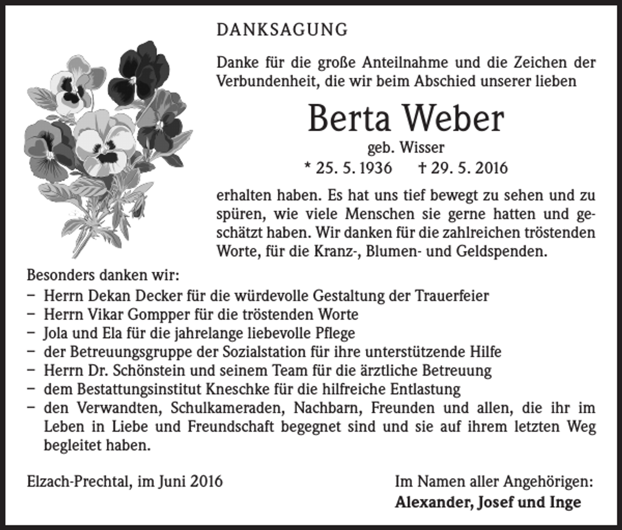 <p>DANKSAGUNG<br />Danke für die große Anteilnahme und die Zeichen der<br />Verbundenheit, die wir beim Abschied unserer lieben</p><p>Berta Weber</p><p>geb. Wisser<br />* 25. 5. 1936 † 29. 5. 2016<br />erhalten haben. Es hat uns tief bewegt zu sehen und zu<br />spüren, wie viele Menschen sie gerne hatten und geschätzt haben. Wir danken für die zahlreichen tröstenden<br />Worte, für die Kranz-, Blumen- und Geldspenden.<br />Besonders danken wir:<br />– Herrn Dekan Decker für die würdevolle Gestaltung der Trauerfeier<br />– Herrn Vikar Gompper für die tröstenden Worte<br />– Jola und Ela für die jahrelange liebevolle Pflege<br />– der Betreuungsgruppe der Sozialstation für ihre unterstützende Hilfe<br />– Herrn Dr. Schönstein und seinem Team für die ärztliche Betreuung<br />– dem Bestattungsinstitut Kneschke für die hilfreiche Entlastung<br />– den Verwandten, Schulkameraden, Nachbarn, Freunden und allen, die ihr im­<br />Leben in Liebe und Freundschaft begegnet sind und sie auf ihrem letzten Weg<br />begleitet haben.<br />Elzach-Prechtal, im Juni 2016</p><p>Im Namen aller Angehörigen:<br />Alexander, Josef und Inge</p>