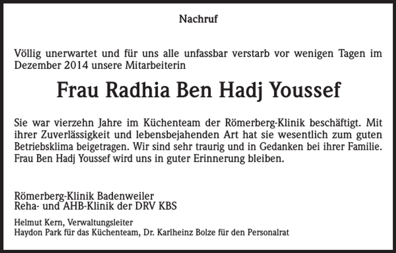 <p>Nachruf<br />Völlig unerwartet und für uns alle unfassbar verstarb vor wenigen Tagen im<br />Dezember 2014 unsere Mitarbeiterin</p><p>Frau Radhia Ben Hadj Youssef<br />Sie war vierzehn Jahre im Küchenteam der Römerberg-Klinik beschäftigt. Mit<br />ihrer Zuverlässigkeit und lebensbejahenden Art hat sie wesentlich zum guten<br />Betriebsklima beigetragen. Wir sind sehr traurig und in Gedanken bei ihrer Familie.<br />Frau Ben Hadj Youssef wird uns in guter Erinnerung bleiben.<br />Römerberg-Klinik Badenweiler<br />Reha- und AHB-Klinik der DRV KBS<br />Helmut Kern, Verwaltungsleiter<br />Haydon Park für das Küchenteam, Dr. Karlheinz Bolze für den Personalrat</p>