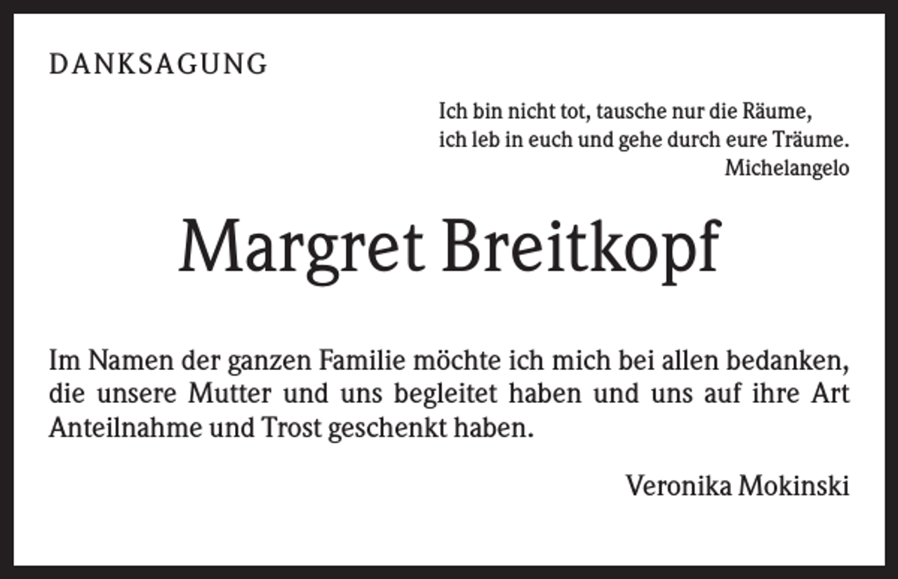 <p>DANK SAGU NG<br />Ich bin nicht tot, tausche nur die Räume,<br />ich leb in euch und gehe durch eure Träume.<br />Michelangelo</p><p>Margret Breitkopf<br />Im Namen der ganzen Familie möchte ich mich bei allen bedanken,<br />die unsere Mutter und uns begleitet haben und uns auf ihre Art<br />Anteilnahme und Trost geschenkt haben.<br />Veronika Mokinski</p>
