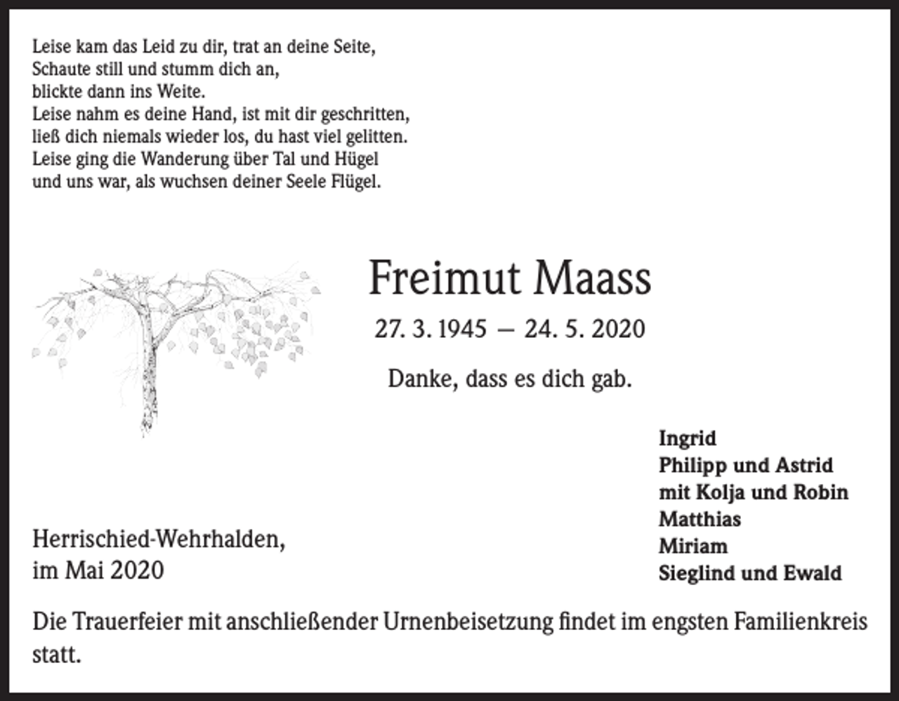 <p>Leise kam das Leid zu dir, trat an deine Seite,<br />Schaute still und stumm dich an,<br />blickte dann ins Weite.<br />Leise nahm es deine Hand, ist mit dir geschritten,<br />ließ dich niemals wieder los, du hast viel gelitten.<br />Leise ging die Wanderung über Tal und Hügel<br />und uns war, als wuchsen deiner Seele Flügel.</p><p>Freimut Maass<br />27. 3. 1945 — 24. 5. 2020<br />Danke, dass es dich gab.</p><p>Herrischied-Wehrhalden,<br />im Mai 2020</p><p>Ingrid<br />Philipp und Astrid<br />mit Kolja und Robin<br />Matthias<br />Miriam<br />Sieglind und Ewald</p><p>Die Trauerfeier mit anschließender Urnenbeisetzung findet im engsten Familienkreis<br />statt.</p>