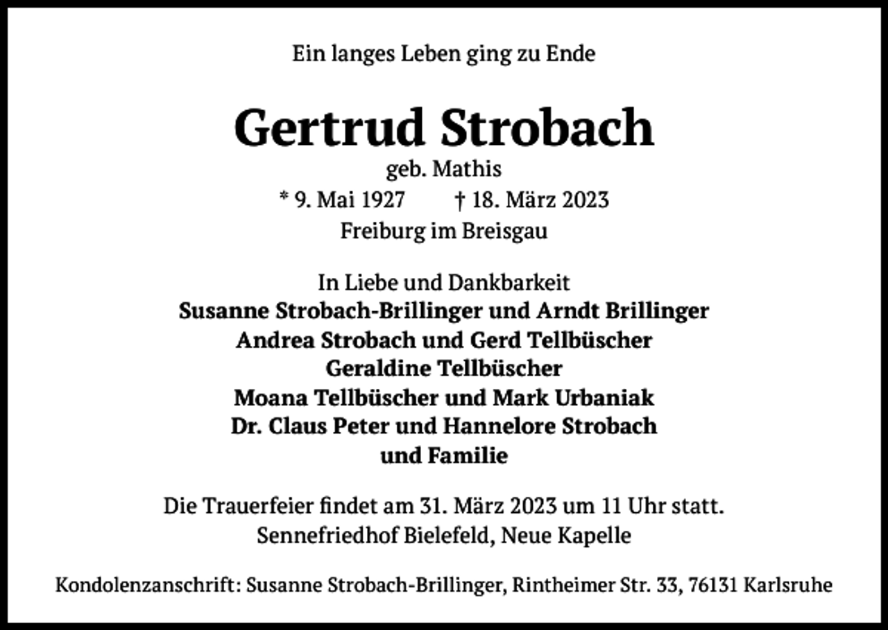 <p>Ein langes Leben ging zu Ende</p><p>Gertrud Strobach<br />geb. Mathis<br />* 9. Mai 1927<br />† 18. März 2023<br />Freiburg im Breisgau</p><p>In Liebe und Dankbarkeit<br />Susanne Strobach-Brillinger und Arndt Brillinger<br />Andrea Strobach und Gerd Tellbüscher<br />Geraldine Tellbüscher<br />Moana Tellbüscher und Mark Urbaniak<br />Dr. Claus Peter und Hannelore Strobach<br />und Familie<br />Die Trauerfeier findet am 31. März 2023 um 11 Uhr statt.<br />Sennefriedhof Bielefeld, Neue Kapelle<br />Kondolenzanschrift: Susanne Strobach-Brillinger, Rintheimer Str. 33, 76131 Karlsruhe</p>