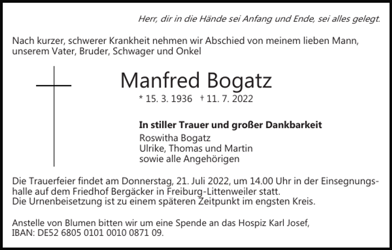<p>Herr, dir in die Hände sei Anfang und Ende, sei alles gelegt.</p><p>Nach kurzer, schwerer Krankheit nehmen wir Abschied von meinem lieben Mann,<br />unserem Vater, Bruder, Schwager und Onkel</p><p>Manfred Bogatz<br />* 15. 3. 1936 † 11. 7. 2022</p><p>In stiller Trauer und großer Dankbarkeit<br />Roswitha Bogatz<br />Ulrike, Thomas und Martin<br />sowie alle Angehörigen<br />Die Trauerfeier findet am Donnerstag, 21. Juli 2022, um 14.00 Uhr in der Einsegnungs­<br />halle auf dem Friedhof Bergäcker in Freiburg­Littenweiler statt.<br />Die Urnenbeisetzung ist zu einem späteren Zeitpunkt im engsten Kreis.<br />Anstelle von Blumen bitten wir um eine Spende an das Hospiz Karl Josef,<br />IBAN: DE52 6805 0101 001871 09.</p>