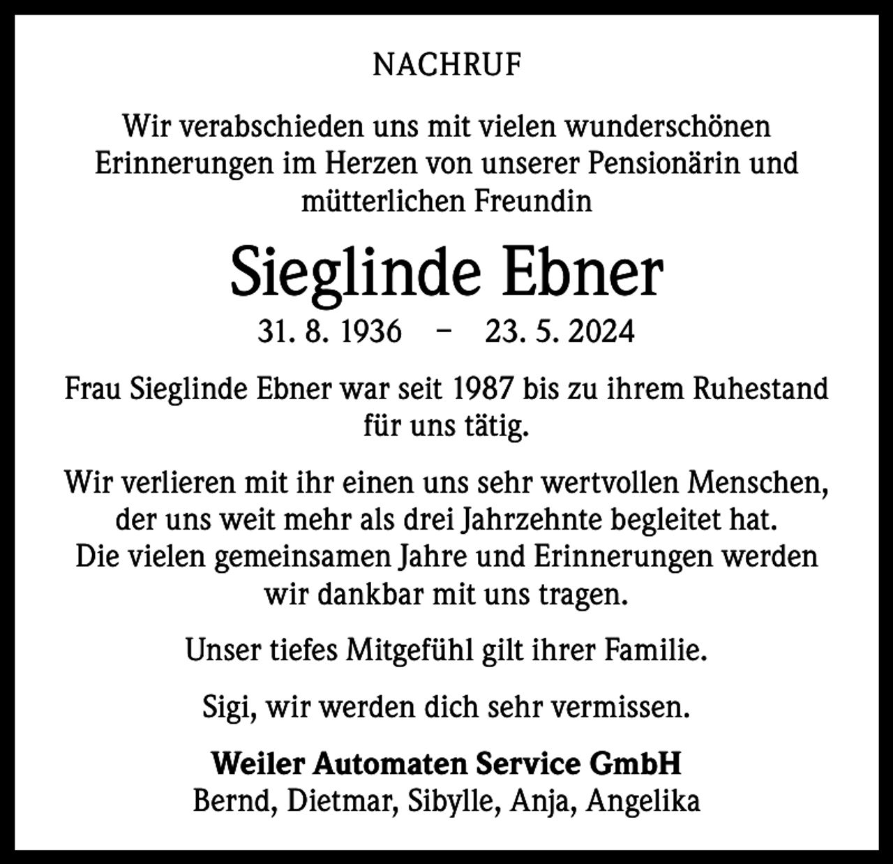 <p>NACHRUF<br />Wir verabschieden uns mit vielen wunderschönen<br />­Erinnerungen im Herzen von unserer Pensionärin und<br />mütterlichen Freundin</p><p>Sieglinde Ebner<br />31. 8. 1936 – 23. 5. 2024</p><p>Frau Sieglinde Ebner war seit 1987 bis zu ihrem ­Ruhestand<br />für uns tätig.<br />Wir verlieren mit ihr einen uns sehr wertvollen Menschen,<br />der uns weit mehr als drei Jahrzehnte begleitet hat.<br />Die vielen gemeinsamen Jahre und Erinnerungen werden<br />wir dankbar mit uns tragen.<br />Unser tiefes Mitgefühl gilt ihrer Familie.<br />Sigi, wir werden dich sehr vermissen.<br />Weiler Automaten Service GmbH<br />Bernd, Dietmar, Sibylle, Anja, Angelika</p>