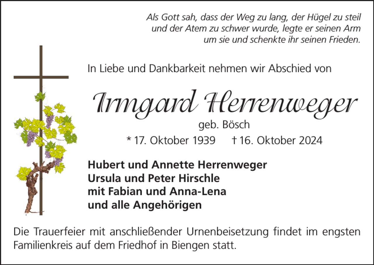 <p>Als Gott sah, dass der Weg zu lang, der Hügel zu steil<br />und der Atem zu schwer wurde, legte er seinen Arm<br />um sie und schenkte ihr seinen Frieden.</p><p>In Liebe und Dankbarkeit nehmen wir Abschied von</p><p>Irmgard Herrenweger<br />geb. Bösch<br />* 17. Oktober 1939 † 16. Oktober 2024</p><p>Hubert und Annette Herrenweger<br />Ursula und Peter Hirschle<br />mit Fabian und Anna-Lena<br />und alle Angehörigen<br />Die Trauerfeier mit anschließender Urnenbeisetzung findet im engsten<br />Familienkreis auf dem Friedhof in Biengen statt.</p>