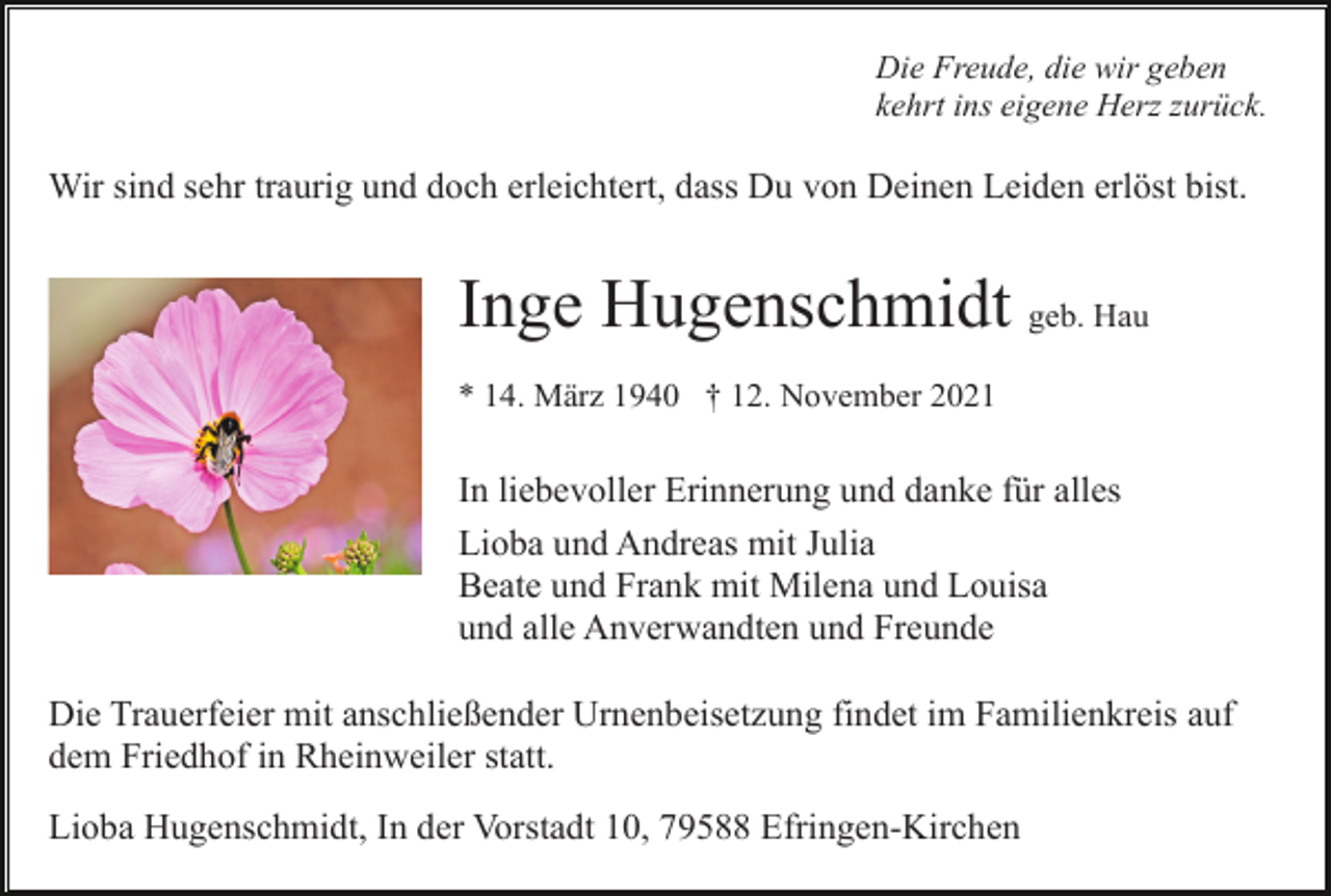 <p>Die Freude, die wir geben<br />kehrt ins eigene Herz zurück.</p><p>Wir sind sehr traurig und doch erleichtert, dass Du von Deinen Leiden erlöst bist.</p><p>Inge Hugenschmidt geb. Hau<br />* 14. März 1940 † 12. November 2021</p><p>In liebevoller Erinnerung und danke für alles<br />Lioba und Andreas mit Julia<br />Beate und Frank mit Milena und Louisa<br />und alle Anverwandten und Freunde<br />Die Trauerfeier mit anschließender Urnenbeisetzung findet im Familienkreis auf<br />dem Friedhof in Rheinweiler statt.<br />Lioba Hugenschmidt, In der Vorstadt 10, 79588 Efringen-Kirchen</p>