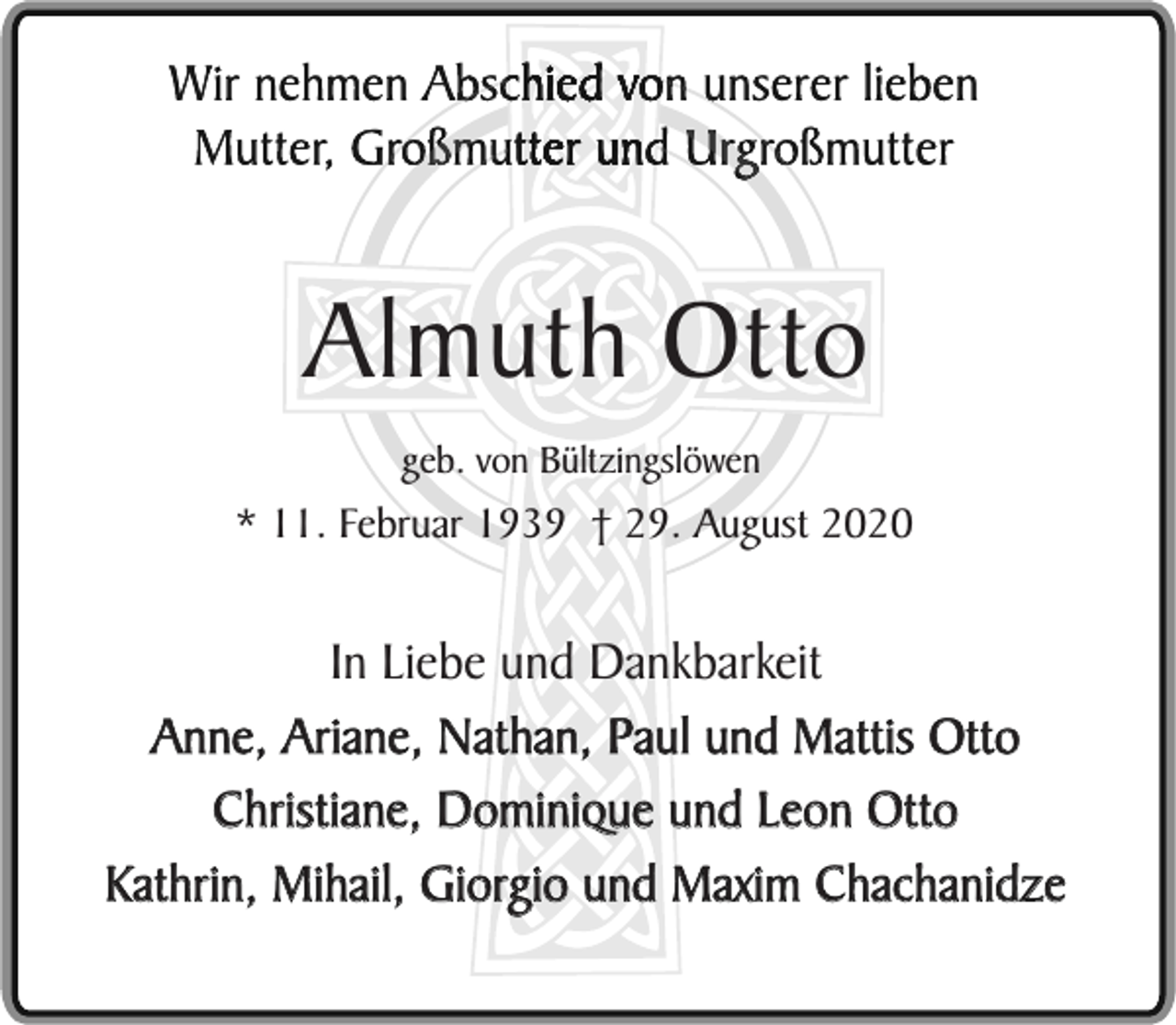<p>Almuth Otto<br />geb. von Bültzingslöwen</p><p>* 11. Februar 1939 † 29. August 2020</p><p>In Liebe und Dankbarkeit<br />Anne, Ariane, Nathan, Paul und Mattis Otto<br />Christiane, Dominique und Leon Otto<br />Kathrin, Mihail, Giorgio und Maxim Chachanidze</p>