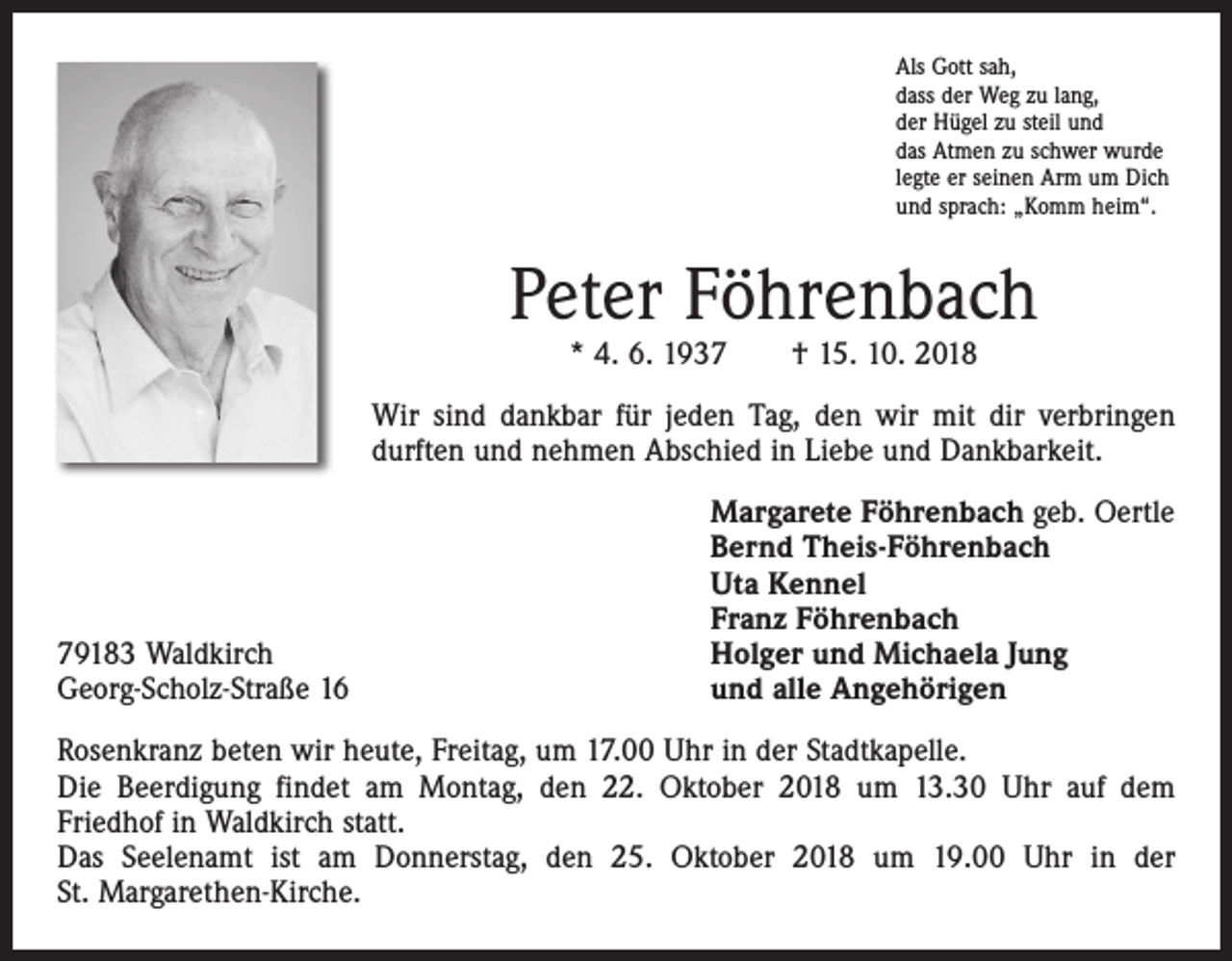 <p>Als Gott sah,<br />dass der Weg zu lang,<br />der Hügel zu steil und<br />das Atmen zu schwer wurde<br />legte er seinen Arm um Dich<br />und sprach: „Komm heim“.</p><p>Peter Föhrenbach<br />* 4. 6. 1937 † 15. 10. 2018</p><p>Wir sind dankbar für jeden Tag, den wir mit dir verbringen<br />­durften und nehmen Abschied in Liebe und Dankbarkeit.</p><p>79183 Waldkirch<br />Georg-Scholz-Straße 16</p><p>Margarete Föhrenbach geb. Oertle<br />Bernd Theis-Föhrenbach<br />Uta Kennel<br />Franz Föhrenbach<br />Holger und Michaela Jung<br />und alle Angehörigen</p><p>Rosenkranz beten wir heute, Freitag, um 17.00 Uhr in der Stadtkapelle.<br />Die Beerdigung findet am Montag, den 22. Oktober 2018 um 13.30 Uhr auf dem<br />­Friedhof in Waldkirch statt.<br />Das Seelenamt ist am Donnerstag, den 25. Oktober 2018 um 19.00 Uhr in der<br />St. Margarethen-Kirche.</p>