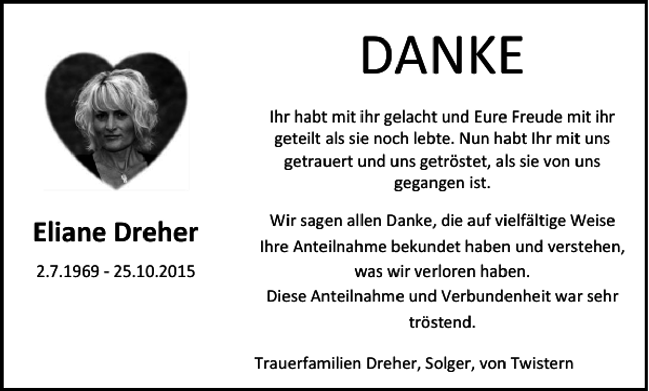 <p>DANKE<br />Ihr habt mit ihr gelacht und Eure Freude mit ihr<br />geteilt als sie noch lebte. Nun habt Ihr mit uns<br />getrauert und uns getröstet, als sie von uns<br />gegangen ist.</p><p>Eliane Dreher<br />2.7.1969 - 25.10.2015</p><p>Wir sagen allen Danke, die auf vielfältige Weise<br />Ihre Anteilnahme bekundet haben und verstehen,<br />was wir verloren haben.<br />Diese Anteilnahme und Verbundenheit war sehr<br />tröstend.<br />Trauerfamilien Dreher, Solger, von Twistern</p>