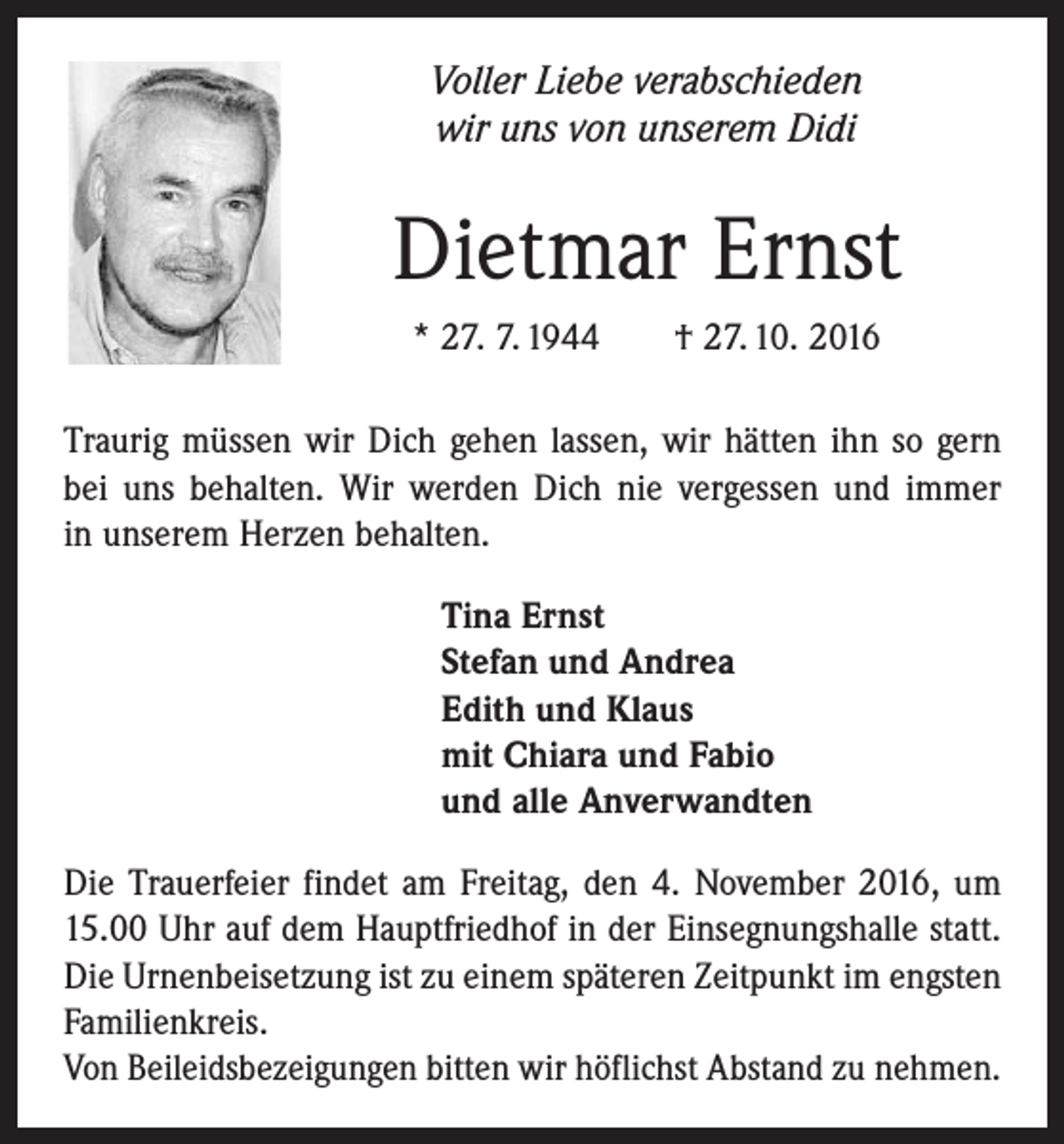 <p>Voller Liebe verabschieden<br />wir uns von unserem Didi</p><p>Dietmar Ernst<br />* 27. 7. 1944 † 27. 10. 2016<br />Traurig müssen wir Dich gehen lassen, wir hätten ihn so gern<br />bei uns behalten. Wir werden Dich nie vergessen und immer<br />in unserem Herzen behalten.<br />Tina Ernst<br />Stefan und Andrea<br />Edith und Klaus<br />mit Chiara und Fabio<br />und alle Anverwandten<br />Die Trauerfeier findet am Freitag, den 4. November 2016, um<br />15.00 Uhr auf dem Hauptfriedhof in der Einsegnungshalle statt.<br />Die Urnenbeisetzung ist zu einem späteren Zeitpunkt im engsten<br />Familienkreis.<br />Von Beileidsbezeigungen bitten wir höflichst Abstand zu nehmen.</p>