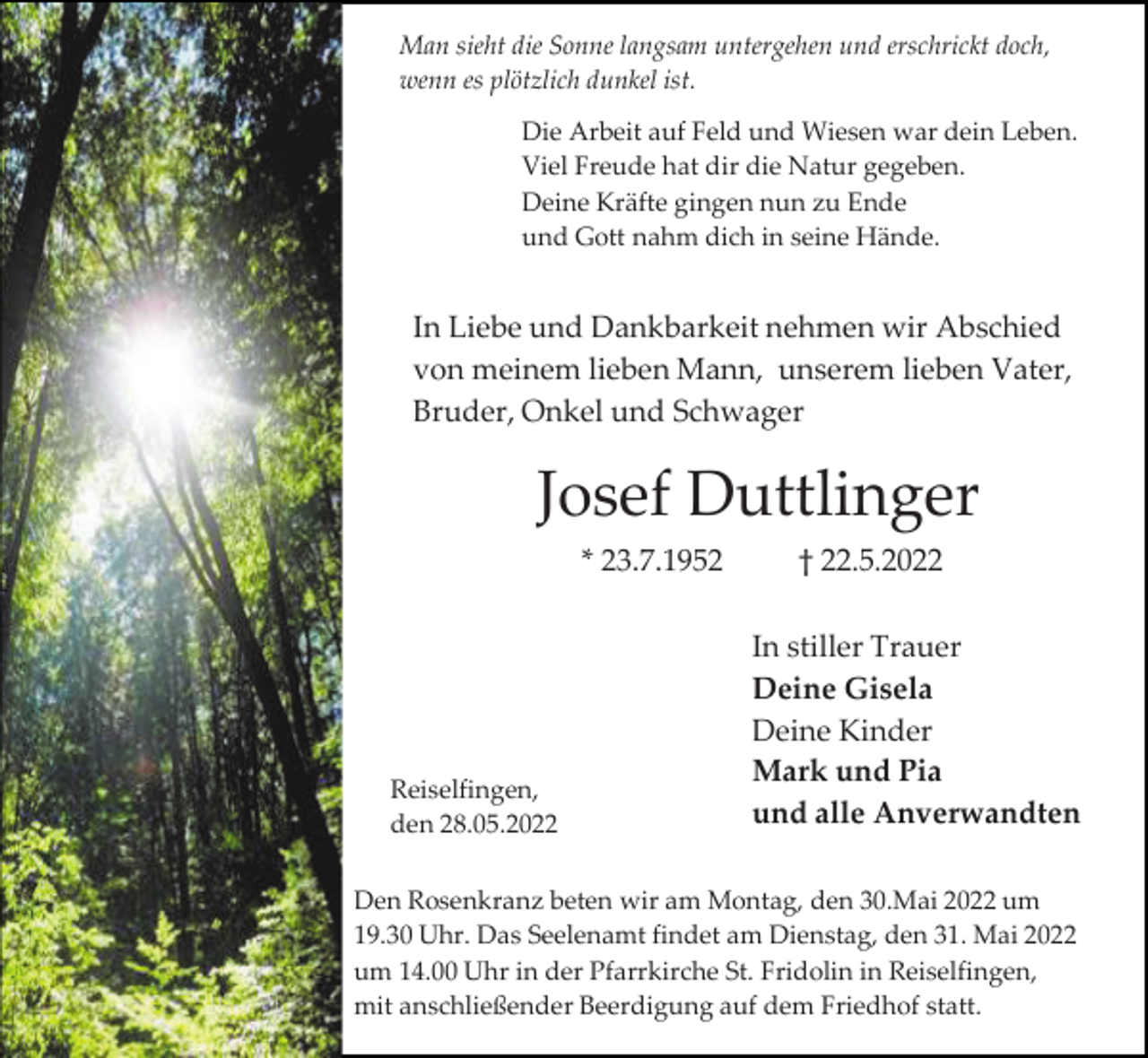 <p>Man sieht die Sonne langsam untergehen und erschrickt doch,<br />wenn es plötzlich dunkel ist.<br />Die Arbeit auf Feld und Wiesen war dein Leben.<br />Viel Freude hat dir die Natur gegeben.<br />Deine Kräfte gingen nun zu Ende<br />und Gott nahm dich in seine Hände.</p><p>In Liebe und Dankbarkeit nehmen wir Abschied<br />von meinem lieben Mann, unserem lieben Vater,<br />Bruder, Onkel und Schwager</p><p>Josef Duttlinger<br />* 23.7.1952</p><p>Reiselfingen,<br />den 28.05.2022</p><p>† 22.5.2022<br />In stiller Trauer<br />Deine Gisela<br />Deine Kinder<br />Mark und Pia<br />und alle Anverwandten</p><p>Den Rosenkranz beten wir am Montag, den 30.Mai 2022 um<br />19.30 Uhr. Das Seelenamt findet am Dienstag, den 31. Mai 2022<br />um 14.00 Uhr in der Pfarrkirche St. Fridolin in Reiselfingen,<br />mit anschließender Beerdigung auf dem Friedhof statt.</p>
