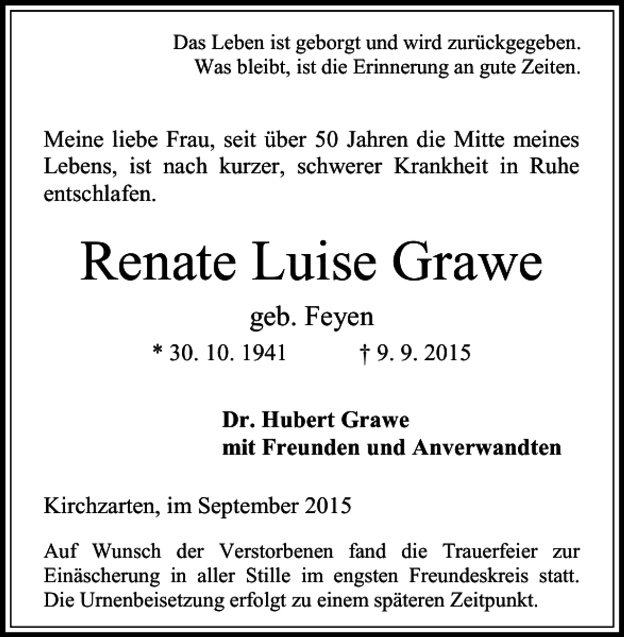 <p>Das Leben ist geborgt und wird zurückgegeben.<br />Was bleibt, ist die Erinnerung an gute Zeiten.</p><p>Meine liebe Frau, seit über 50 Jahren die Mitte meines<br />Lebens, ist nach kurzer, schwerer Krankheit in Ruhe<br />entschlafen.</p><p>Renate Luise Grawe<br />geb. Feyen</p><p>* 30. 10. 1941</p><p>† 9. 9. 2015</p><p>Dr. Hubert Grawe<br />mit Freunden und Anverwandten<br />Kirchzarten, im September 2015<br />Auf Wunsch der Verstorbenen fand die Trauerfeier zur<br />Einäscherung in aller Stille im engsten Freundeskreis statt.<br />Die Urnenbeisetzung erfolgt zu einem späteren Zeitpunkt.</p>
