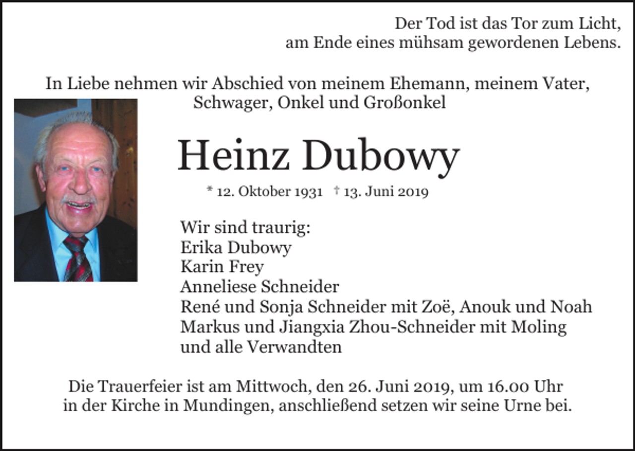 <p>Der Tod ist das Tor zum Licht,<br />am Ende eines mühsam gewordenen Lebens.</p><p>In Liebe nehmen wir Abschied von meinem Ehemann, meinem Vater,<br />Schwager, Onkel und Großonkel</p><p>Heinz Dubowy<br />* 12. Oktober 1931 † 13. Juni 2019</p><p>Wir sind traurig:<br />Erika Dubowy<br />Karin Frey<br />Anneliese Schneider<br />René und Sonja Schneider mit Zoë, Anouk und Noah<br />Markus und Jiangxia Zhou-Schneider mit Moling<br />und alle Verwandten<br />Die Trauerfeier ist am Mittwoch, den 26. Juni 2019, um 16.00 Uhr<br />in der Kirche in Mundingen, anschließend setzen wir seine Urne bei.</p>
