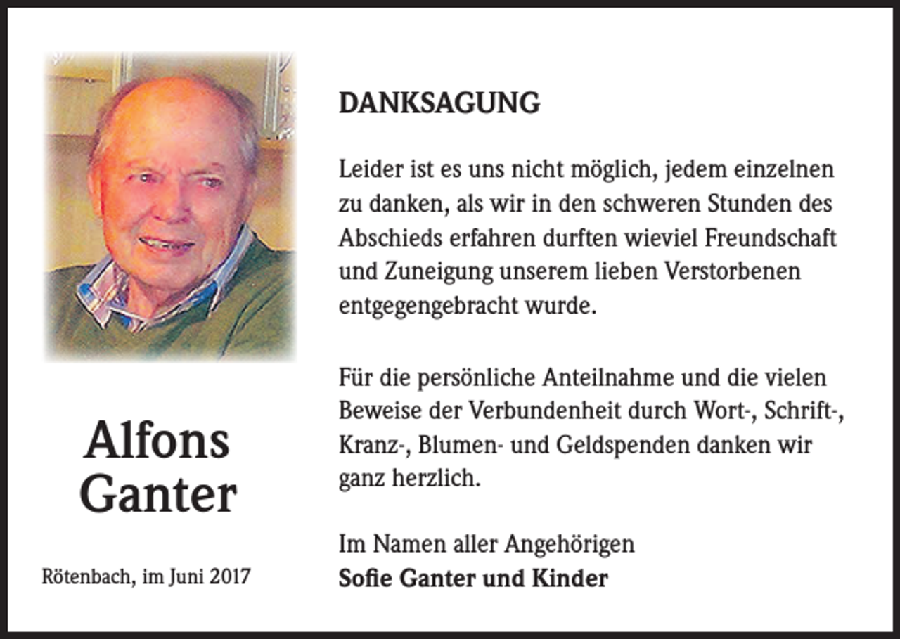 <p>DANKSAGUNG<br />Leider ist es uns nicht möglich, jedem einzelnen<br />zu danken, als wir in den schweren Stunden des<br />Abschieds erfahren durften wieviel Freundschaft<br />und Zuneigung unserem lieben Verstorbenen<br />entgegengebracht wurde.</p><p>Alfons<br />Ganter<br />Rötenbach, im Juni 2017</p><p>Für die persönliche Anteilnahme und die vielen<br />Beweise der Verbundenheit durch Wort-, Schrift-,<br />Kranz-, Blumen- und Geldspenden danken wir<br />ganz herzlich.<br />Im Namen aller Angehörigen<br />Sofie Ganter und Kinder</p>