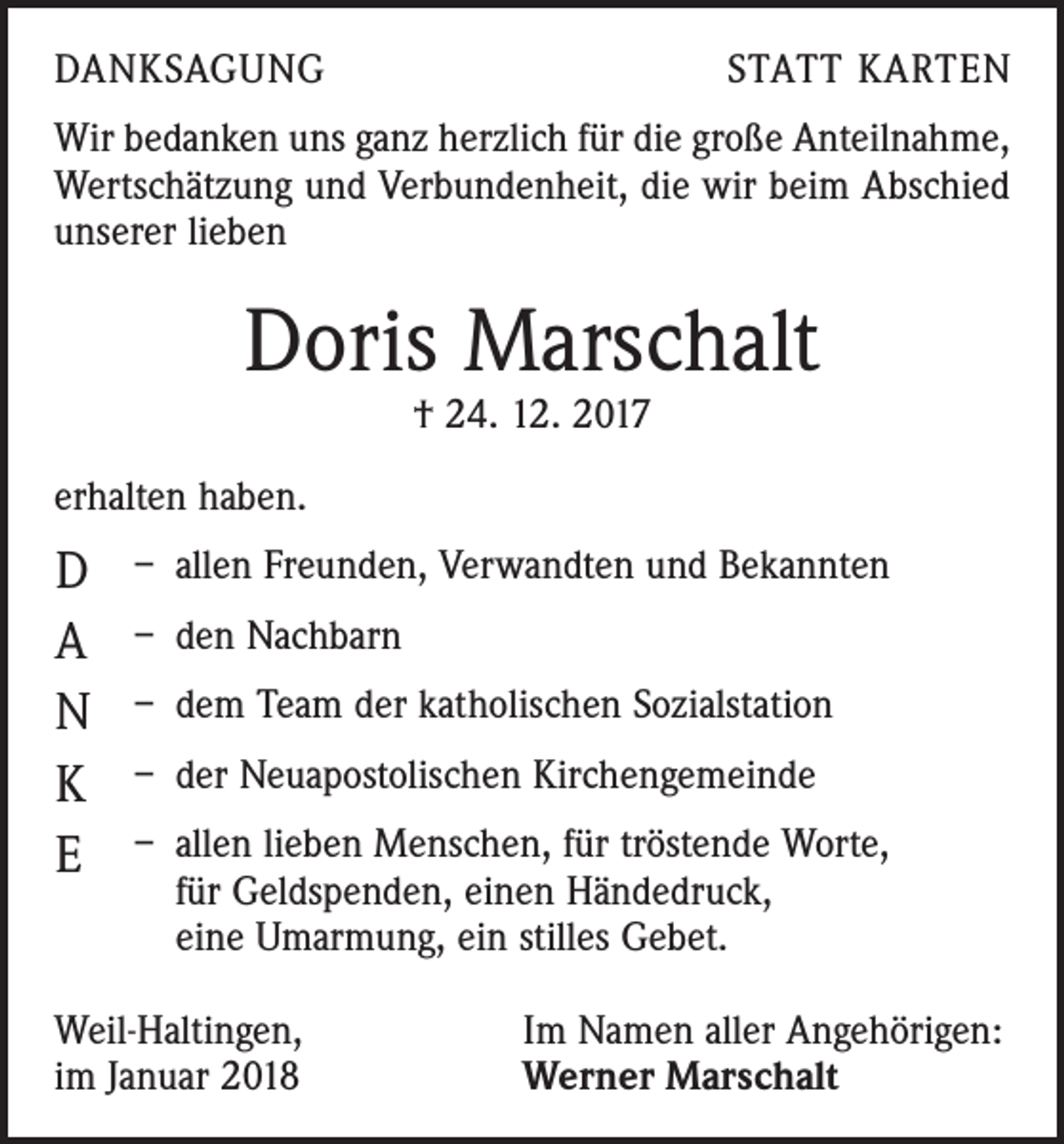 <p>DANKSAGUNG</p><p>STATT KARTEN</p><p>Wir bedanken uns ganz herzlich für die große Anteilnahme,<br />Wertschätzung und Verbundenheit, die wir beim Abschied<br />unserer lieben</p><p>Doris Marschalt<br />† 24. 12. 2017</p><p>erhalten haben.</p><p>D<br />A<br />N<br />K<br />E</p><p>– allen Freunden, Verwandten und Bekannten<br />– den Nachbarn<br />– dem Team der katholischen Sozialstation<br />– der Neuapostolischen Kirchengemeinde<br />– allen lieben Menschen, für tröstende Worte,<br />für Geldspenden, einen Händedruck,<br />eine Umarmung, ein stilles Gebet.</p><p>Weil-Haltingen,<br />im Januar 2018</p><p>Im Namen aller Angehörigen:<br />Werner Marschalt</p>