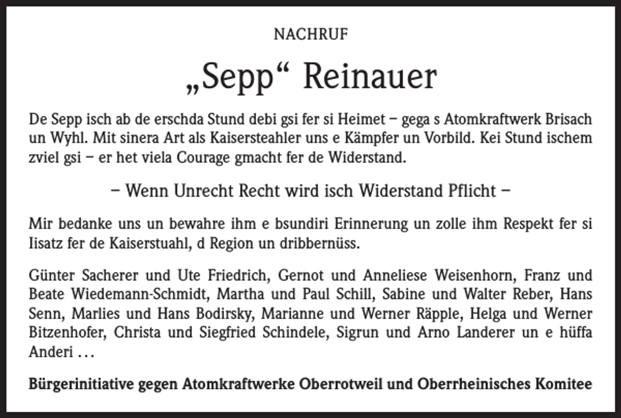 <p>NACHRUF</p><p>„Sepp“ Reinauer<br />De Sepp isch ab de erschda Stund debi gsi fer si Heimet – gega s Atomkraftwerk Brisach<br />un Wyhl. Mit sinera Art als Kaisersteahler uns e Kämpfer un Vorbild. Kei Stund ischem<br />zviel gsi – er het viela Courage gmacht fer de Widerstand.</p><p>– Wenn Unrecht Recht wird isch Widerstand Pflicht –<br />Mir bedanke uns un bewahre ihm e bsundiri Erinnerung un zolle ihm Respekt fer si<br />Iisatz fer de Kaiserstuahl, d Region un dribbernüss.<br />Günter Sacherer und Ute Friedrich, Gernot und Anneliese Weisenhorn, Franz und<br />Beate Wiedemann-Schmidt, Martha und Paul Schill, Sabine und Walter Reber, Hans<br />Senn, Marlies und Hans Bodirsky, Marianne und Werner Räpple, Helga und Werner<br />Bitzenhofer, Christa und Siegfried Schindele, Sigrun und Arno Landerer un e hüffa<br />Anderi . . .<br />Bürgerinitiative gegen Atomkraftwerke Oberrotweil und Oberrheinisches Komitee</p>