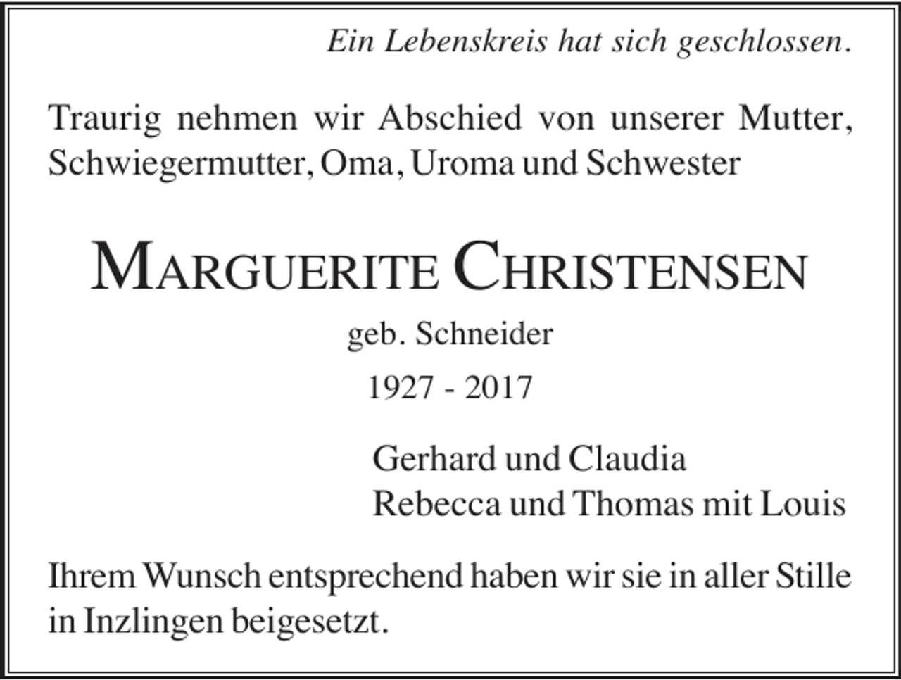 <p>Ein Lebenskreis hat sich geschlossen.</p><p>Traurig nehmen wir Abschied von unserer Mutter,<br />Schwiegermutter, Oma, Uroma und Schwester</p><p>MARGUERITE CHRISTENSEN<br />geb. Schneider<br />1927 - 2017</p><p>Gerhard und Claudia<br />Rebecca und Thomas mit Louis<br />Ihrem Wunsch entsprechend haben wir sie in aller Stille<br />in Inzlingen beigesetzt.</p>
