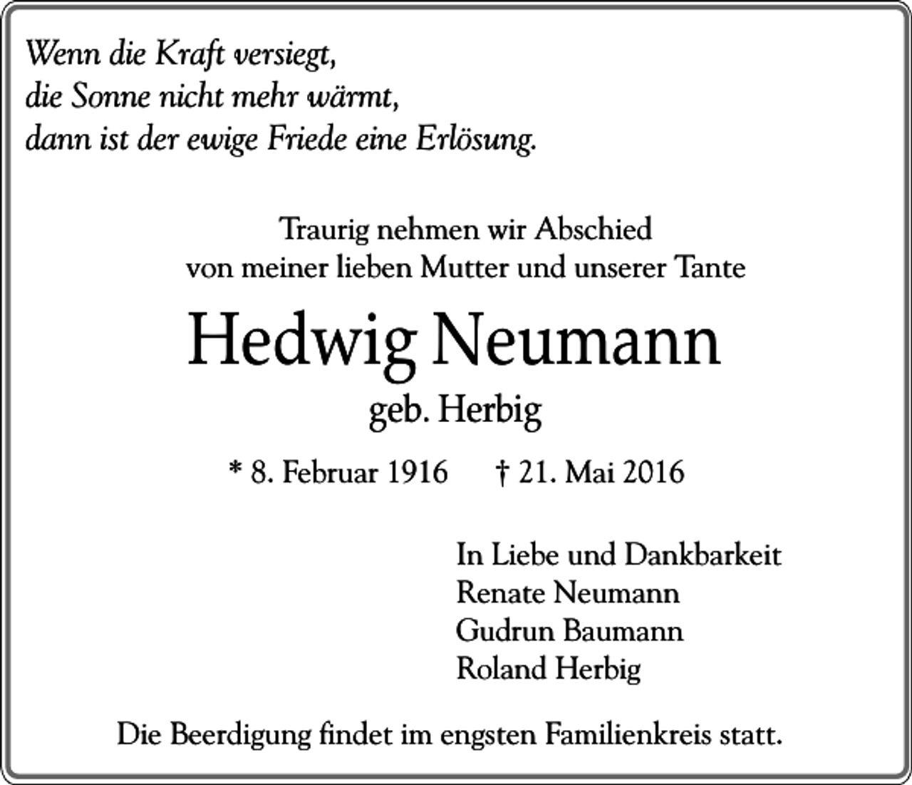 <p>Wenn die Kraft versiegt,<br />die Sonne nicht mehr wärmt,<br />dann ist der ewige Friede eine Erlösung.<br />Traurig nehmen wir Abschied<br />von meiner lieben Mutter und unserer Tante</p><p>Hedwig Neumann<br />geb. Herbig<br />* 8. Februar 1916</p><p>† 21. Mai 2016<br />In Liebe und Dankbarkeit<br />Renate Neumann<br />Gudrun Baumann<br />Roland Herbig</p><p>Die Beerdigung findet im engsten Familienkreis statt.</p>