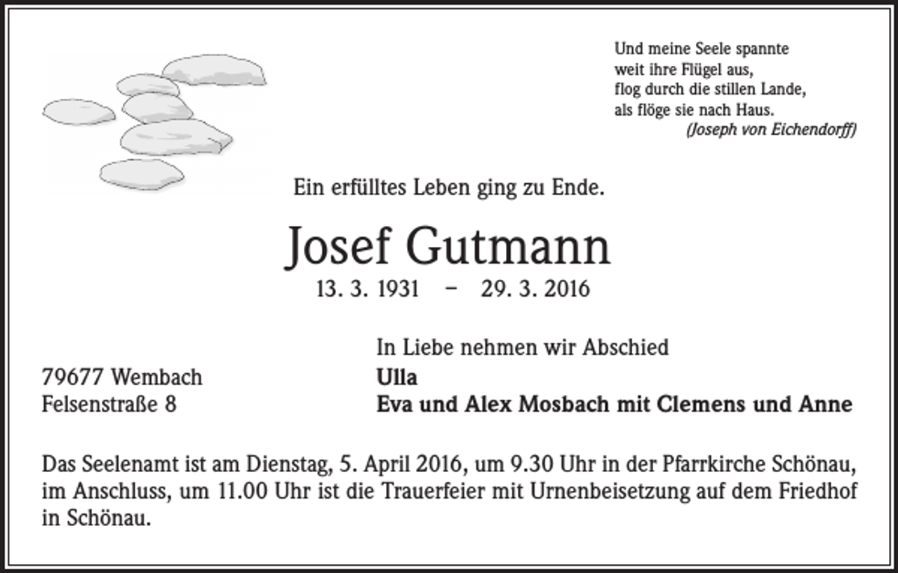 <p>Und meine Seele spannte<br />weit ihre Flügel aus,<br />flog durch die stillen Lande,<br />als flöge sie nach Haus.<br />(Joseph von Eichendorff)</p><p>Ein erfülltes Leben ging zu Ende.</p><p>Josef Gutmann<br />13. 3. 1931 – 29. 3. 2016</p><p>79677 Wembach<br />Felsenstraße 8</p><p>In Liebe nehmen wir Abschied<br />Ulla<br />Eva und Alex Mosbach mit Clemens und Anne</p><p>Das Seelenamt ist am Dienstag, 5. April 2016, um 9.30 Uhr in der Pfarrkirche Schönau,<br />im Anschluss, um 11.00 Uhr ist die Trauerfeier mit Urnenbeisetzung auf dem Friedhof<br />in Schönau.</p>