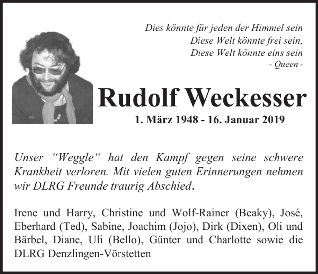 <p>Dies könnte für jeden der Himmel sein<br />Diese Welt könnte frei sein,<br />Diese Welt könnte eins sein<br />- Queen -</p><p>Rudolf Weckesser<br />1. März 1948 - 16. Januar 2019</p><p>Unser “Weggle“ hat den Kampf gegen seine schwere<br />Krankheit verloren. Mit vielen guten Erinnerungen nehmen<br />wir DLRG Freunde traurig Abschied .<br />Irene und Harry, Christine und Wolf-Rainer (Beaky), José,<br />Eberhard (Ted), Sabine, Joachim (Jojo), Dirk (Dixen), Oli und<br />Bärbel, Diane, Uli (Bello), Günter und Charlotte sowie die<br />DLRG Denzlingen-Vörstetten</p>
