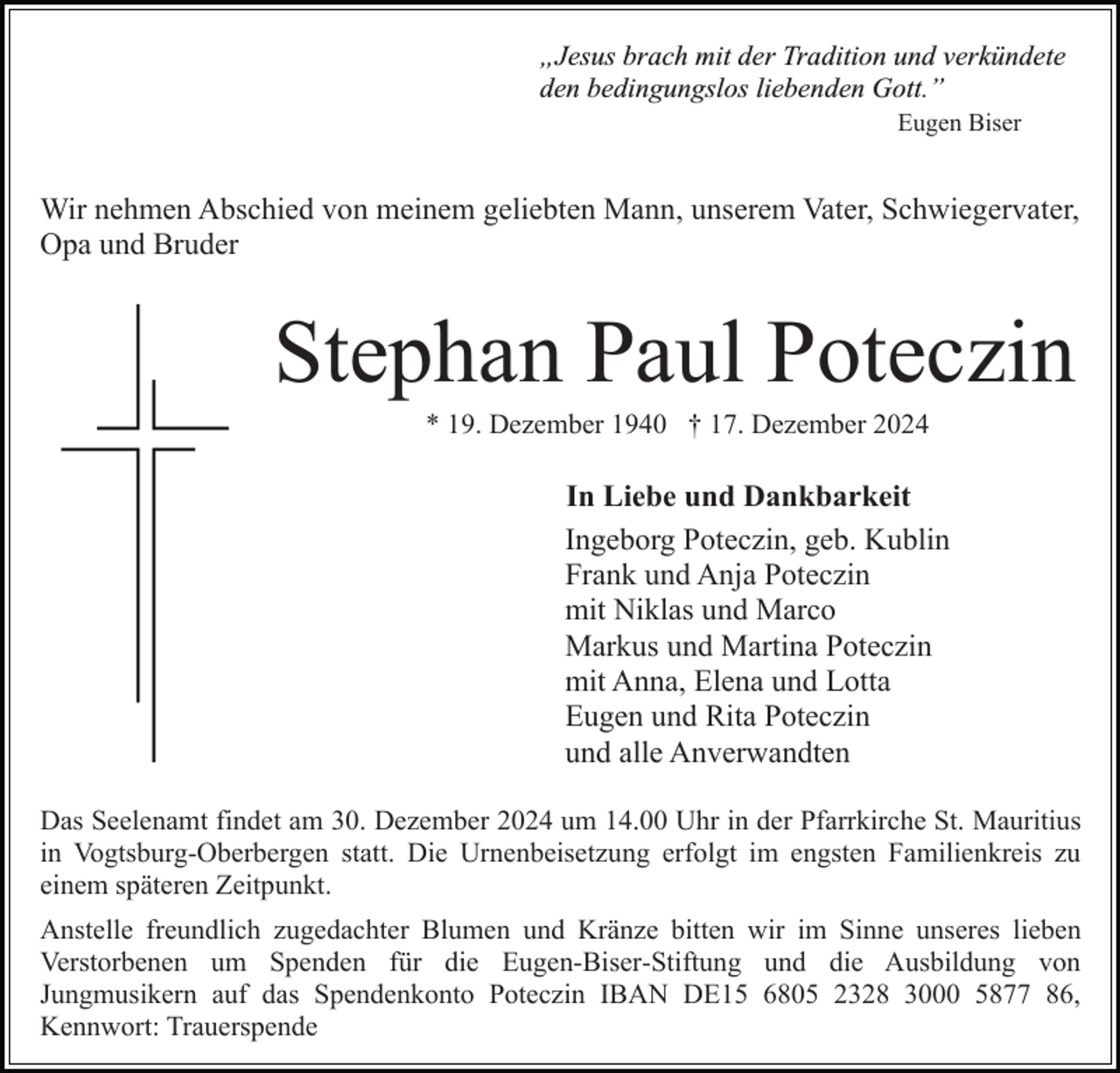 <p>„Jesus brach mit der Tradition und verkündete<br />den bedingungslos liebenden Gott.ˮ<br />Eugen Biser</p><p>Wir nehmen Abschied von meinem geliebten Mann, unserem Vater, Schwiegervater,<br />Opa und Bruder</p><p>Stephan Paul Poteczin<br />* 19. Dezember 1940 † 17. Dezember 2024</p><p>In Liebe und Dankbarkeit<br />Ingeborg Poteczin, geb. Kublin<br />Frank und Anja Poteczin<br />mit Niklas und Marco<br />Markus und Martina Poteczin<br />mit Anna, Elena und Lotta<br />Eugen und Rita Poteczin<br />und alle Anverwandten<br />Das Seelenamt findet am 30. Dezember 2024 um 14.00 Uhr in der Pfarrkirche St. Mauritius<br />in Vogtsburg-Oberbergen statt. Die Urnenbeisetzung erfolgt im engsten Familienkreis zu<br />einem späteren Zeitpunkt.<br />Anstelle freundlich zugedachter Blumen und Kränze bitten wir im Sinne unseres lieben<br />Verstorbenen um Spenden für die Eugen-Biser-Stiftung und die Ausbildung von<br />Jungmusikern auf das Spendenkonto Poteczin IBAN DE15 6805 2328 3000 5877 86,<br />Kennwort: Trauerspende</p>