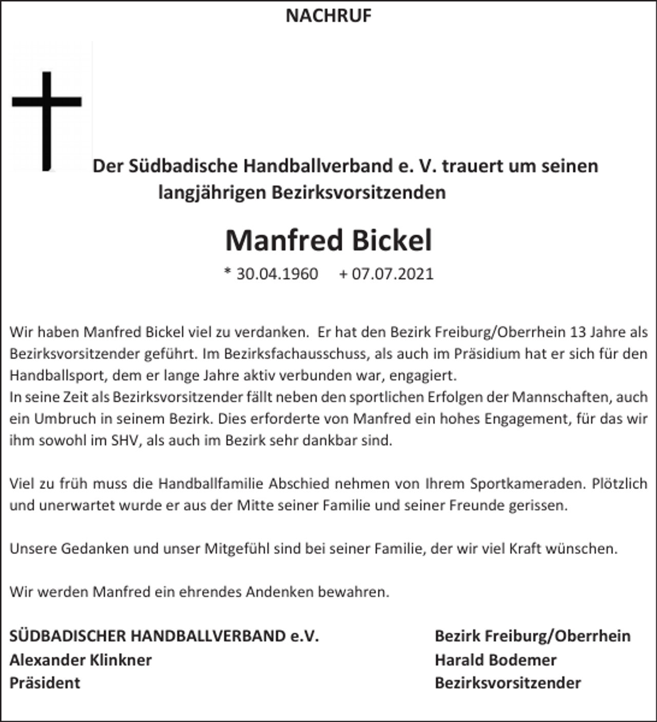 <p>NACHRUF</p><p>Der Südbadische Handballverband e. V. trauert um seinen<br />langjährigen Bezirksvorsitzenden</p><p>Manfred Bickel<br />* 30.04.1960</p><p>+ 07.07.2021</p><p>Wir haben Manfred Bickel viel zu verdanken. Er hat den Bezirk Freiburg/Oberrhein 13 Jahre als<br />Bezirksvorsitzender geführt. Im Bezirksfachausschuss, als auch im Präsidium hat er sich für den<br />Handballsport, dem er lange Jahre aktiv verbunden war, engagiert.<br />In seine Zeit als Bezirksvorsitzender fällt neben den sportlichen Erfolgen der Mannschaften, auch<br />ein Umbruch in seinem Bezirk. Dies erforderte von Manfred ein hohes Engagement, für das wir<br />ihm sowohl im SHV, als auch im Bezirk sehr dankbar sind.<br />Viel zu früh muss die Handballfamilie Abschied nehmen von Ihrem Sportkameraden. Plötzlich<br />und unerwartet wurde er aus der Mitte seiner Familie und seiner Freunde gerissen.<br />Unsere Gedanken und unser Mitgefühl sind bei seiner Familie, der wir viel Kraft wünschen.<br />Wir werden Manfred ein ehrendes Andenken bewahren.</p><p>SÜDBADISCHER HANDBALLVERBAND e.V.<br />Alexander Klinkner<br />Präsident</p><p>Bezirk Freiburg/Oberrhein<br />Harald Bodemer<br />Bezirksvorsitzender</p>