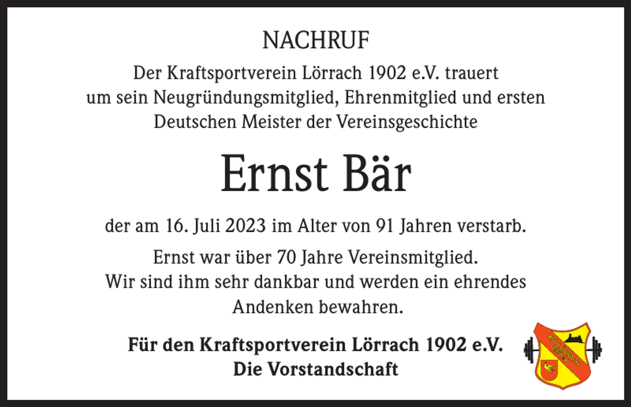 <p>NACHRUF<br />Der Kraftsportverein Lörrach 1902 e.V. trauert<br />um sein Neugründungsmitglied, Ehrenmitglied und ersten<br />Deutschen Meister der Vereinsgeschichte</p><p>Ernst Bär<br />der am 16. Juli 2023 im Alter von 91 Jahren verstarb.<br />Ernst war über 70 Jahre Vereinsmitglied.<br />Wir sind ihm sehr dankbar und werden ein ehrendes<br />Andenken bewahren.<br />Für den Kraftsportverein Lörrach 1902 e.V.<br />Die Vorstandschaft</p>