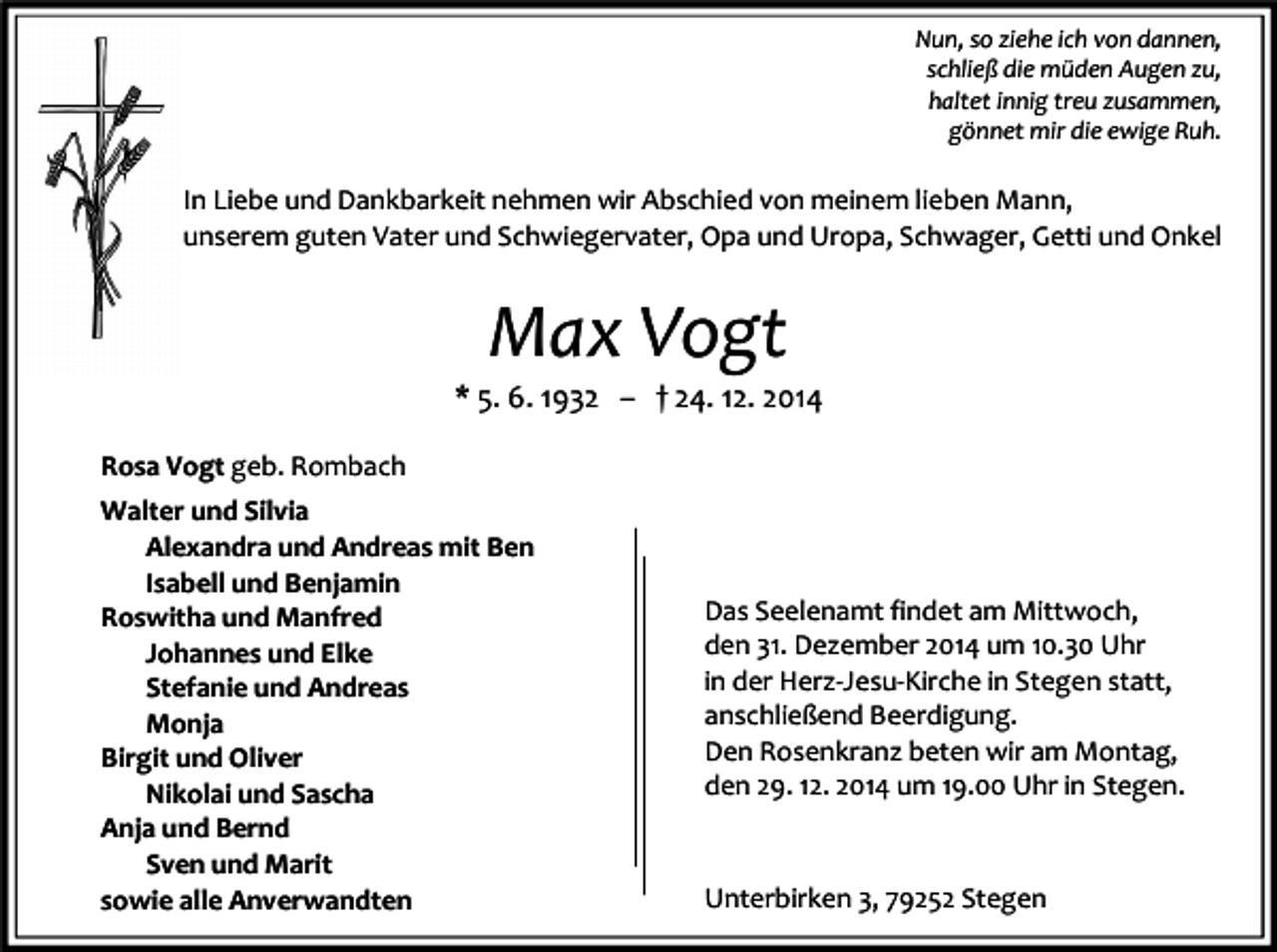 <p>Nun, so ziehe ich von dannen,<br />schließ die müden Augen zu,<br />haltet innig treu zusammen,<br />gönnet mir die ewige Ruh.</p><p>In Liebe und Dankbarkeit nehmen wir Abschied von meinem lieben Mann,<br />unserem guten Vater und Schwiegervater, Opa und Uropa, Schwager, Getti und Onkel</p><p>Max Vogt</p><p>* 5. 6. 1932 – † 24. 12. 2014<br />Rosa Vogt geb. Rombach<br />Walter und Silvia<br />Alexandra und Andreas mit Ben<br />Isabell und Benjamin<br />Roswitha und Manfred<br />Johannes und Elke<br />Stefanie und Andreas<br />Monja<br />Birgit und Oliver<br />Nikolai und Sascha<br />Anja und Bernd<br />Sven und Marit<br />sowie alle Anverwandten</p><p>Das Seelenamt findet am Mittwoch,<br />den 31. Dezember 2014 um 10.30 Uhr<br />in der Herz-Jesu-Kirche in Stegen statt,<br />anschließend Beerdigung.<br />Den Rosenkranz beten wir am Montag,<br />den 29. 12. 2014 um 19.00 Uhr in Stegen.</p><p>Unterbirken 3, 79252 Stegen</p>
