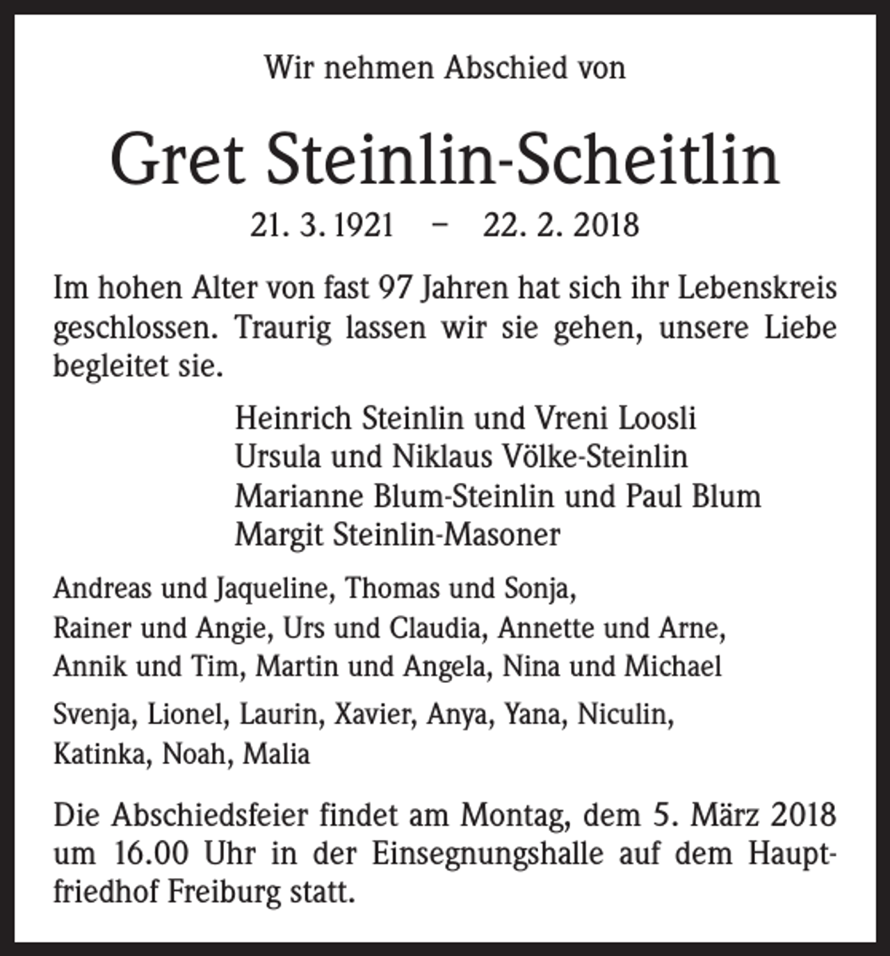 <p>Wir nehmen Abschied von</p><p>Gret Steinlin-Scheitlin<br />21. 3. 1921 – 22. 2. 2018<br />Im hohen Alter von fast 97 Jahren hat sich ihr Lebenskreis<br />geschlossen. Traurig lassen wir sie gehen, unsere Liebe<br />begleitet sie.<br />Heinrich Steinlin und Vreni Loosli<br />Ursula und Niklaus Völke-Steinlin<br />Marianne Blum-Steinlin und Paul Blum<br />Margit Steinlin-Masoner<br />Andreas und Jaqueline, Thomas und Sonja,<br />Rainer und Angie, Urs und Claudia, Annette und Arne,<br />Annik und Tim, Martin und Angela, Nina und Michael<br />Svenja, Lionel, Laurin, Xavier, Anya, Yana, Niculin,<br />Katinka, Noah, Malia</p><p>Die Abschiedsfeier findet am Montag, dem 5. März 2018<br />um 16.00 Uhr in der Einsegnungshalle auf dem Hauptfriedhof Freiburg statt.</p>