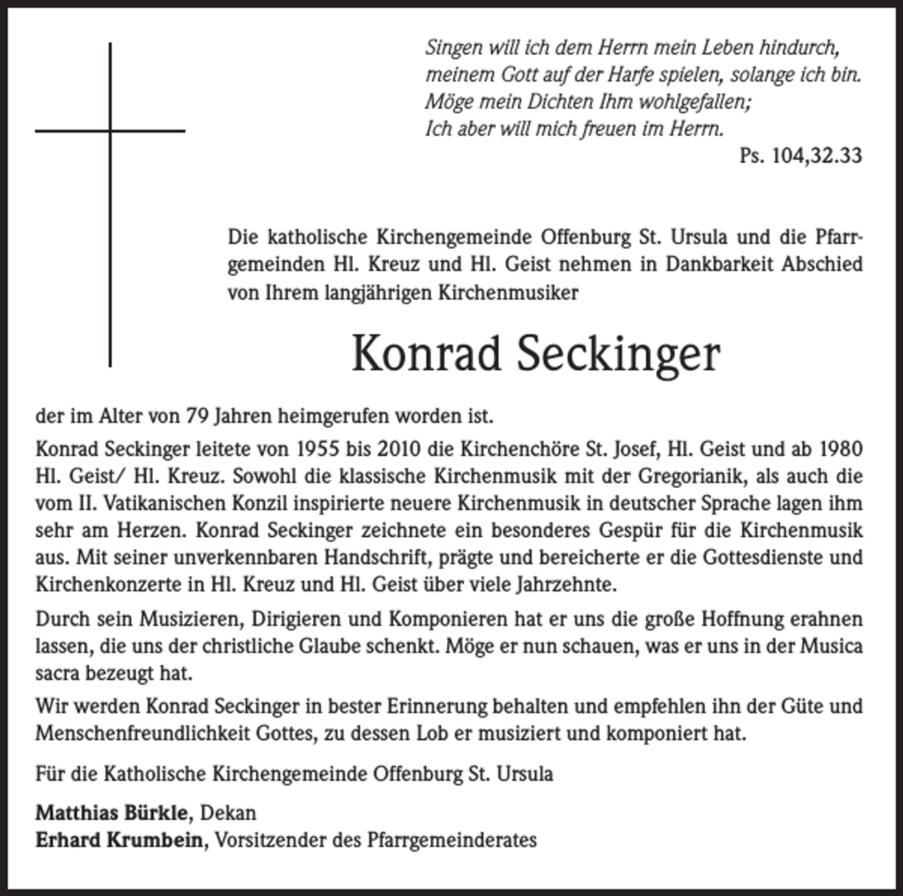 <p>Singen will ich dem Herrn mein Leben hindurch,<br />meinem Gott auf der Harfe spielen, solange ich bin.<br />Möge mein Dichten Ihm wohlgefallen;<br />Ich aber will mich freuen im Herrn.<br />Ps. 104,32.33<br />Die katholische Kirchengemeinde Offenburg St. Ursula und die Pfarrgemeinden Hl. Kreuz und Hl. Geist nehmen in Dankbarkeit Abschied<br />von Ihrem langjährigen Kirchenmusiker</p><p>Konrad Seckinger<br />der im Alter von 79 Jahren heimgerufen worden ist.<br />Konrad Seckinger leitete von 1955 bis 2010 die Kirchenchöre St. Josef, Hl. Geist und ab 1980<br />Hl. Geist/ Hl. Kreuz. Sowohl die klassische Kirchenmusik mit der Gregorianik, als auch die<br />vom II. Vatikanischen Konzil inspirierte neuere Kirchenmusik in deutscher Sprache lagen ihm<br />sehr am Herzen. Konrad Seckinger zeichnete ein besonderes Gespür für die Kirchenmusik<br />aus. Mit seiner unverkennbaren Handschrift, prägte und bereicherte er die Gottesdienste und<br />Kirchenkonzerte in Hl. Kreuz und Hl. Geist über viele Jahrzehnte.<br />Durch sein Musizieren, Dirigieren und Komponieren hat er uns die große Hoffnung erahnen<br />lassen, die uns der christliche Glaube schenkt. Möge er nun schauen, was er uns in der Musica<br />sacra bezeugt hat.<br />Wir werden Konrad Seckinger in bester Erinnerung behalten und empfehlen ihn der Güte und<br />Menschenfreundlichkeit Gottes, zu dessen Lob er musiziert und komponiert hat.<br />Für die Katholische Kirchengemeinde Offenburg St. Ursula<br />Matthias Bürkle, Dekan<br />Erhard Krumbein, Vorsitzender des Pfarrgemeinderates</p>