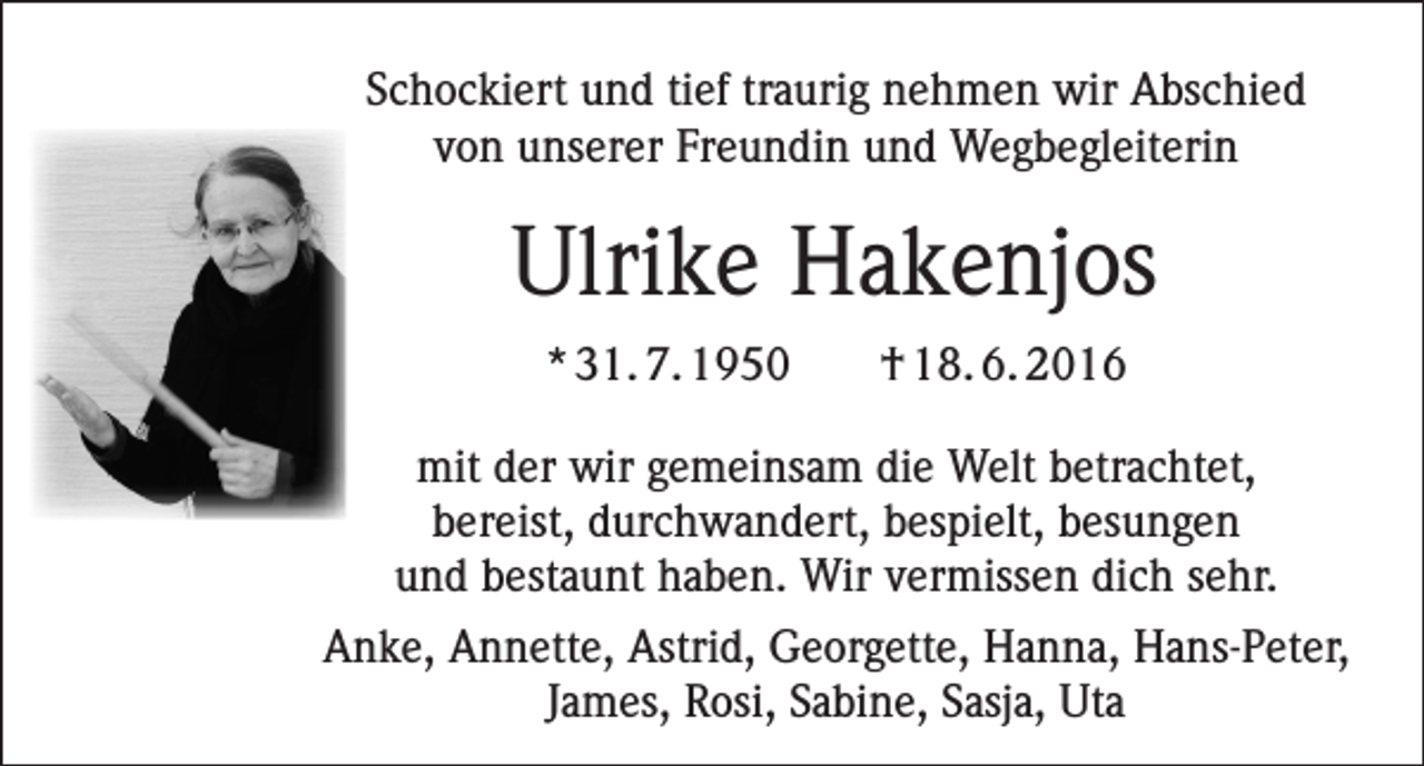 <p>Schockiert und tief traurig nehmen wir Abschied<br />von unserer Freundin und Wegbegleiterin</p><p>Ulrike Hakenjos<br />* 31. 7. 1950</p><p>† 18. 6. 2016</p><p>mit der wir gemeinsam die Welt betrachtet,<br />bereist, durchwandert, bespielt, besungen<br />und bestaunt haben. Wir vermissen dich sehr.<br />Anke, Annette, Astrid, Georgette, Hanna, Hans-Peter,<br />James, Rosi, Sabine, Sasja, Uta</p>