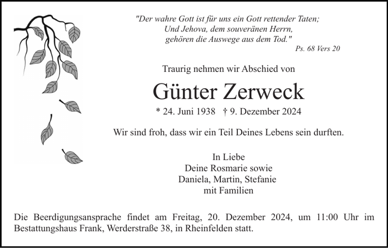 <p>"Der wahre Gott ist für uns ein Gott rettender Taten;<br />Und Jehova, dem souveränen Herrn,<br />gehören die Auswege aus dem Tod."<br />Ps. 68 Vers 20</p><p>Traurig nehmen wir Abschied von</p><p>Günter Zerweck<br />* 24. Juni 1938 † 9. Dezember 2024<br />Wir sind froh, dass wir ein Teil Deines Lebens sein durften.<br />In Liebe<br />Deine Rosmarie sowie<br />Daniela, Martin, Stefanie<br />mit Familien<br />Die Beerdigungsansprache findet am Freitag, 20. Dezember 2024, um 11:00 Uhr im<br />Bestattungshaus Frank, Werderstraße 38, in Rheinfelden statt.</p>