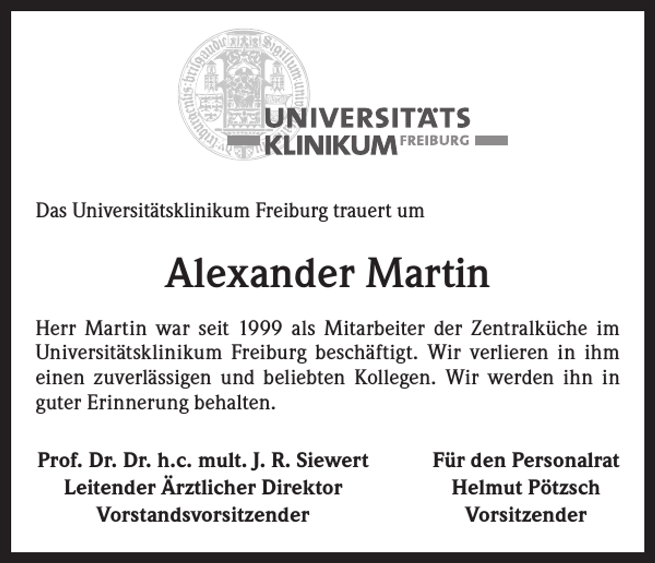 <p>Das Universitätsklinikum Freiburg trauert um</p><p>Alexander Martin<br />Herr Martin war seit 1999 als Mitarbeiter der Zentralküche im<br />­Universitätsklinikum Freiburg beschäftigt. Wir verlieren in ihm<br />einen zuverlässigen und beliebten Kollegen. Wir werden ihn in<br />guter Erinnerung behalten.<br />Prof. Dr. Dr. h.c. mult. J. R. Siewert<br />Leitender Ärztlicher Direktor<br />Vorstandsvorsitzender</p><p>Für den Personalrat<br />Helmut Pötzsch<br />Vorsitzender</p>