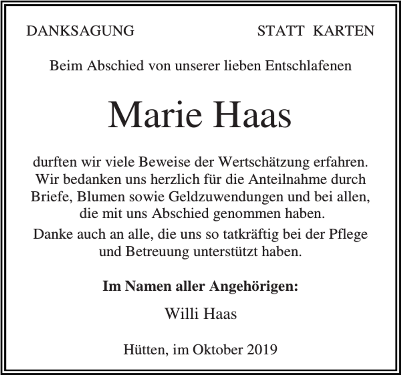 <p>DANKSAGUNG</p><p>STATT KARTEN</p><p>Beim Abschied von unserer lieben Entschlafenen</p><p>Marie Haas<br />durften wir viele Beweise der Wertschätzung erfahren.<br />Wir bedanken uns herzlich für die Anteilnahme durch<br />Briefe, Blumen sowie Geldzuwendungen und bei allen,<br />die mit uns Abschied genommen haben.<br />Danke auch an alle, die uns so tatkräftig bei der Pflege<br />und Betreuung unterstützt haben.<br />Im Namen aller Angehörigen:</p><p>Willi Haas<br />Hütten, im Oktober 2019</p>