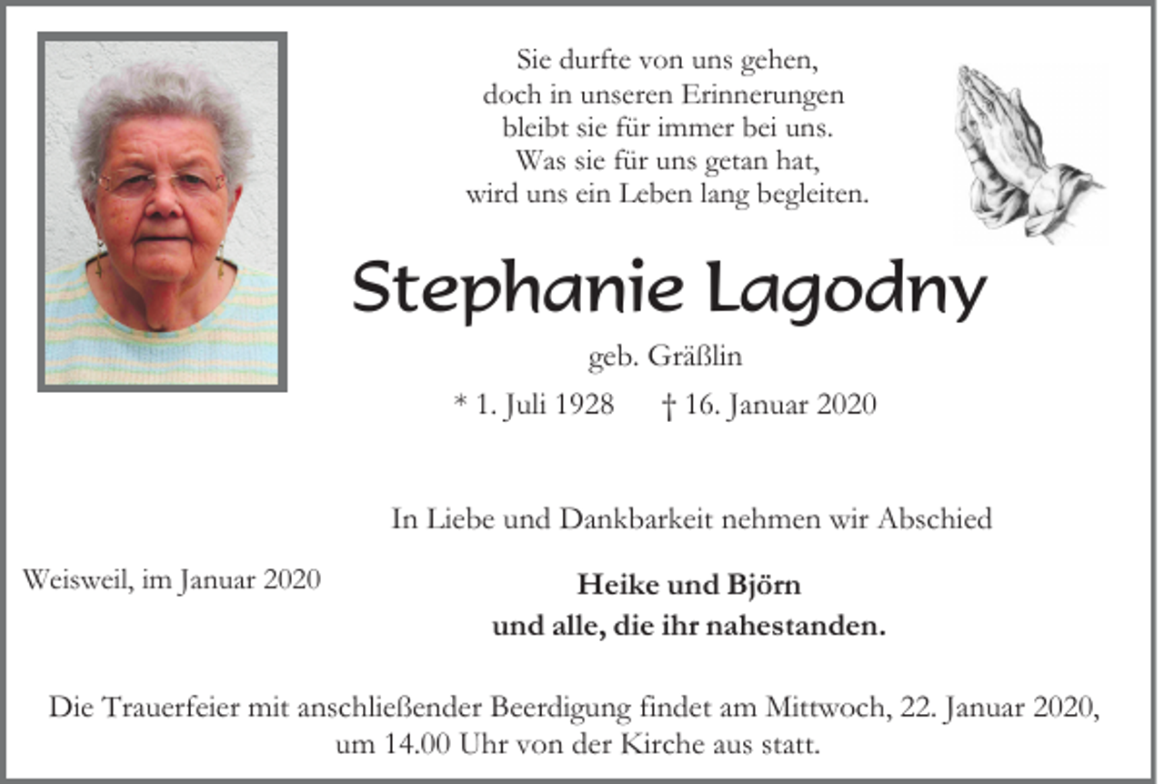 <p>Sie durfte von uns gehen,<br />doch in unseren Erinnerungen<br />bleibt sie für immer bei uns.<br />Was sie für uns getan hat,<br />wird uns ein Leben lang begleiten.</p><p>Stephanie Lagodny<br />geb. Gräßlin<br />* 1. Juli 1928</p><p>† 16. Januar 2020</p><p>In Liebe und Dankbarkeit nehmen wir Abschied<br />Weisweil, im Januar 2020</p><p>Heike und Björn<br />und alle, die ihr nahestanden.</p><p>Die Trauerfeier mit anschließender Beerdigung findet am Mittwoch, 22. Januar 2020,<br />um 14.00 Uhr von der Kirche aus statt.</p>